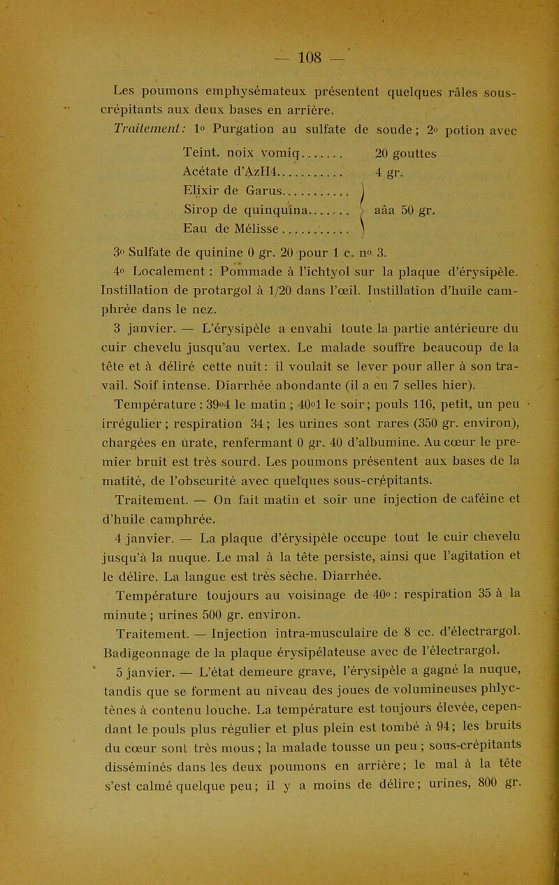 Les poumons emphysémateux présentent quelques râles sous- erépitants aux deux bases en arrière. Traitement: 1° Purgation au sulfate de soude; 2» potion avec Teint, noix vomiq 20 gouttes Acétate d’AzH4 4 gr. Elixir de Garus ] Sirop de quinquina ■ aâa 50 gr. Eau de Mélisse 1 3° Sulfate de quinine 0 gr. 20 pour 1 c. n» 3. « » 4° Localement : Pommade à l’ichtyol sur la plaque d’érysipèle. Instillation de protarg'ol à 1/20 dans l’œil. Instillation d’huile cam- phrée dans le nez. 3 janvier. — L’érysipèle a envahi toute la partie antérieure du cuir chevelu jusqu’au vertex. Le malade souffre beaucoup de la tête et à déliré cette nuit : il voulait se lever pour aller à son tra- vail. Soif intense. Diarrhée abondante (il a eu 7 selles hier). Température : 39«4 le matin ; 40°1 le soir; pouls 116, petit, un peu • irrégulier ; respiration 34 ; les urines sont rares (350 gr. environ), chargées en urate, renfermant 0 gr. 40 d’albumine. Au cœur le pre- mier bruit est très sourd. Les poumons présentent aux bases de la matité, de l’obscurité avec quelques sous-crépitants. Traitement. — On fait matin et soir une injection de caféine et d’huile camphrée. 4 janvier. — La plaque d’érysipèle occupe tout le cuir chevelu jusqu’à la nuque. Le mal à la tête persiste, ainsi que l’agitation et le délire. La langue est très sèche. Diarrhée. Température toujours au voisinage de 40° : respiration 35 à la minute; urines 500 gr. environ. Traitement. — Injection intra-musculaire de 8 cc. d’électrargol. Badigeonnage de la plaque érysipélateuse avec de l’électrargol. 5 janvier. — L’état demeure grave, l’érysipèle a gagné la nuque, tandis que se forment au niveau des joues de volumineuses phlyc- tènes à contenu louche. La température est toujours élevée, cepen- dant le pouls plus régulier et plus plein est tombé à 94 ; les bruits du cœur sonl très mous ; la malade tousse un peu ; sous-crépitants disséminés dans les deux poumons en arrière; le mal à la tête s’est calmé quelque peu; il y a moins de délire; urines, 800 gr.