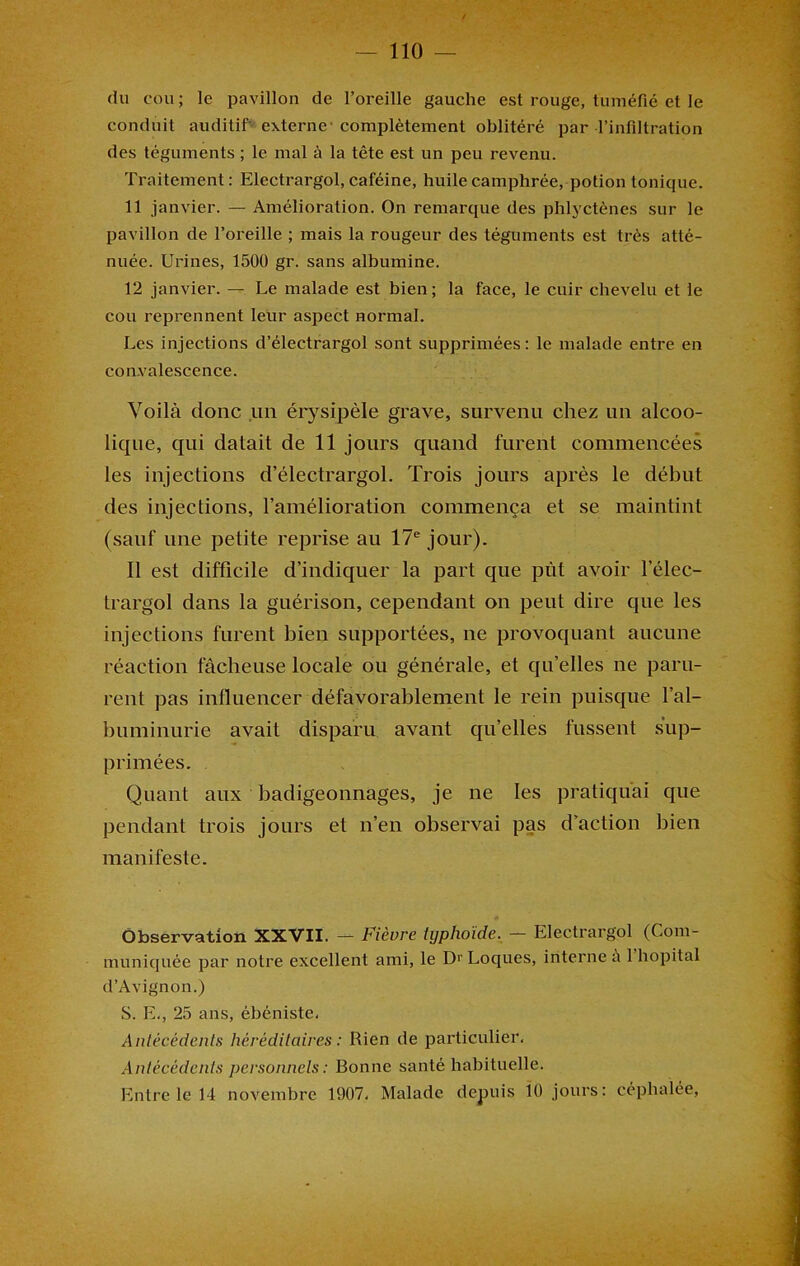 du cou; le pavillon de l’oreille gauche est rouge, tuméfié et le conduit auditif externe-complètement oblitéré par l’infiltration des téguments ; le mal à la tête est un peu revenu. Traitement: Electrargol, caféine, huile camphrée, potion tonique. 11 janvier. — Amélioration. On remarque des phlyctènes sur le pavillon de l’oreille ; mais la rougeur des téguments est très atté- nuée. Urines, 1500 gr. sans albumine. 12 janvier. — Le malade est bien ; la face, le cuir chevelu et le cou reprennent leur aspect normal. Les injections d’électrargol sont supprimées: le malade entre en convalescence. Voilà donc un érysipèle grave, survenu chez un alcoo- lique, qui datait de 11 jours quand furent commencées les injections d’électrargol. Trois jours après le début des injections, l’amélioration commença et se maintint (sauf une petite reprise au 17e jour). Il est difficile d’indiquer la part que put avoir l’élec- trargol dans la guérison, cependant on peut dire que les injections furent bien supportées, ne provoquant aucune réaction fâcheuse locale ou générale, et qu’elles ne paru- rent pas influencer défavorablement le rein puisque l’al- buminurie avait disparu avant quelles fussent sup- primées. Quant anx badigeonnages, je ne les pratiquai que pendant trois jours et n’en observai pas d’action bien manifeste. Observation XXVII. — Fièvre typhoïde. — Electrargol (Com- muniquée par notre excellent ami, le Dr Loques, interne à 1 hôpital d’Avignon.) S. E., 25 ans, ébéniste. Antécédents héréditaires : Rien de particulier. Antécédents personnels : Bonne santé habituelle. Entre le 14 novembre 1907, Malade depuis 10 jours: céphalée,