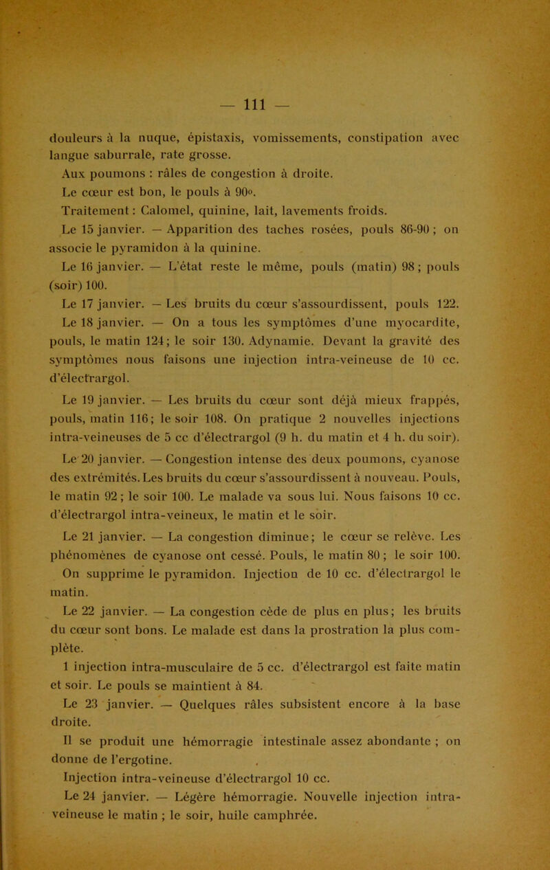 douleurs à la nuque, épistaxis, vomissements, constipation avec langue saburrale, rate grosse. Aux poumons : râles de congestion à droite. Le cœur est bon, le pouls à 90. Traitement : Calomel, quinine, lait, lavements froids. Le 15 janvier. — Apparition des taches rosées, pouls 86-90 ; on associe le pyramidon à la quinine. Le 16 janvier. — L’état reste le même, pouls (matin) 98 ; pouls (soir) 100. Le 17 janvier. — Les bruits du cœur s’assourdissent, pouls 122. Le 18 janvier. — On a tous les symptômes d’une myocardite, pouls, le matin 124; le soir 130. Adynamie. Devant la gravité des symptômes nous faisons une injection intra-veineuse de 10 cc. d’électrargol. Le 19 janvier. — Les bruits du cœur sont déjà mieux frappés, pouls, matin 116; le soir 108. On pratique 2 nouvelles injections intra-veineuses de 5 cc d’électrargol (9 h. du matin et 4 h. du soir). Le 20 janvier. — Congestion intense des deux poumons, cyanose des extrémités. Les bruits du cœur s’assourdissent à nouveau. Pouls, le matin 92 ; le soir 100. Le malade va sous lui. Nous faisons 10 cc. d’électrargol intra-veineux, le matin et le soir. Le 21 janvier. — La congestion diminue; le cœur se relève. Les phénomènes de cyanose ont cessé. Pouls, le matin 80; le soir 100. On supprime le pyramidon. Injection de 10 cc. d’électrargol le matin. Le 22 janvier. — La congestion cède de plus en plus; les bruits du cœur sont bons. Le malade est dans la prostration la plus com- plète. I injection intra-musculaire de 5 cc. d’électrargol est faite matin et soir. Le pouls se maintient à 84. Le 23 janvier. — Quelques râles subsistent encore à la base droite. II se produit une hémorragie intestinale assez abondante ; on donne de l’ergotine. Injection intra-veineuse d’électrargol 10 ce. Le 24 janvier. — Légère hémorragie. Nouvelle injection intra- veineuse le matin ; le soir, huile camphrée.