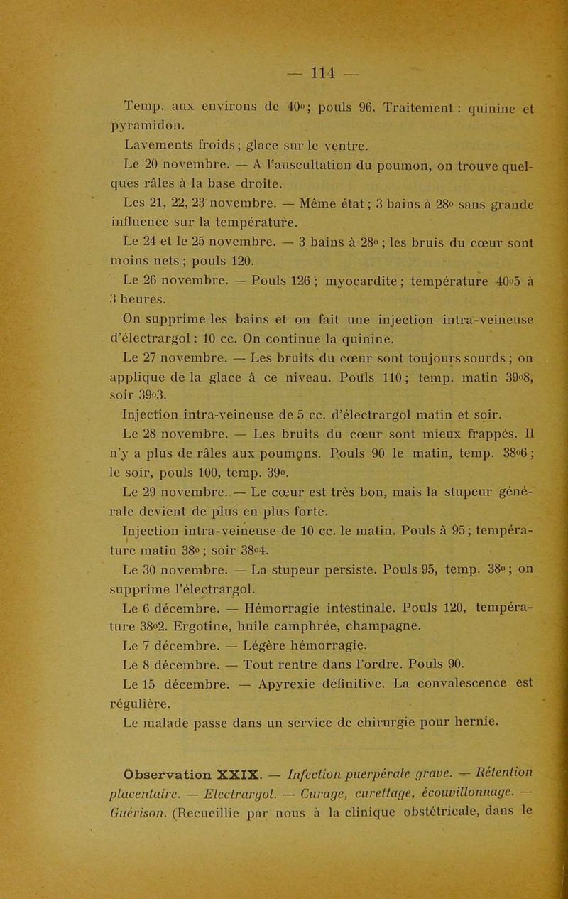 Temp. aux environs de 40»; pouls 96. Traitement: quinine et pyramidon. Lavements froids; glace sur le ventre. Le 20 novembre. — A l’auscultation du poumon, on trouve quel- ques râles à la base droite. Les 21, 22, 23 novembre. — Même état ; 3 bains à 28° sans grande influence sur la température. Le 24 et le 25 novembre. — 3 bains à 28° ; les bruis du cœur sont moins nets ; pouls 120. Le 26 novembre. — Pouls 126 ; myocardite ; température 40»5 à 3 heures. On supprime les bains et on fait une injection intra-veineuse d’électrargol : 10 cc. On continue la quinine. Le 27 novembre. — Les bruits du cœur sont toujours sourds ; on applique de la glace à ce niveau. Poiils 110; temp. matin 39°8, soir 39»3. Injection intra-veineuse de 5 cc. d’électrargol matin et soir. Le 28 novembre. — Les bruits du cœur sont mieux frappés. Il n’y a plus de râles aux poumpns. Pouls 90 le matin, temp. 38»6 ; le soir, pouls 100, temp. 39». Le 29 novembre. — Le cœur est très bon, mais la stupeur géné- rale devient de plus en plus forte. Injection intra-veineuse de 10 cc. le matin. Pouls à 95; tempéra- ture matin 38° ; soir 38°4. Le 30 novembre. — La stupeur persiste. Pouls 95, temp. 38» ; on supprime l’électrargol. Le 6 décembre. — Hémorragie intestinale. Pouls 120, tempéra- ture 38»2. Ergotine, huile camphrée, champagne. Le 7 décembre. — Légère hémorragie. Le 8 décembre. — Tout rentre dans l’ordre. Pouls 90. Le 15 décembre. — Apyrexie définitive. La convalescence est régulière. Le malade passe dans un service de chirurgie pour hernie. Observation XXIX. — Infection puerpérale grave. — Rétention placentaire. — Eleclrargol. — Curage, curettage, écouvillonnage. — Guérison. (Recueillie par nous à la clinique obstétricale, dans le