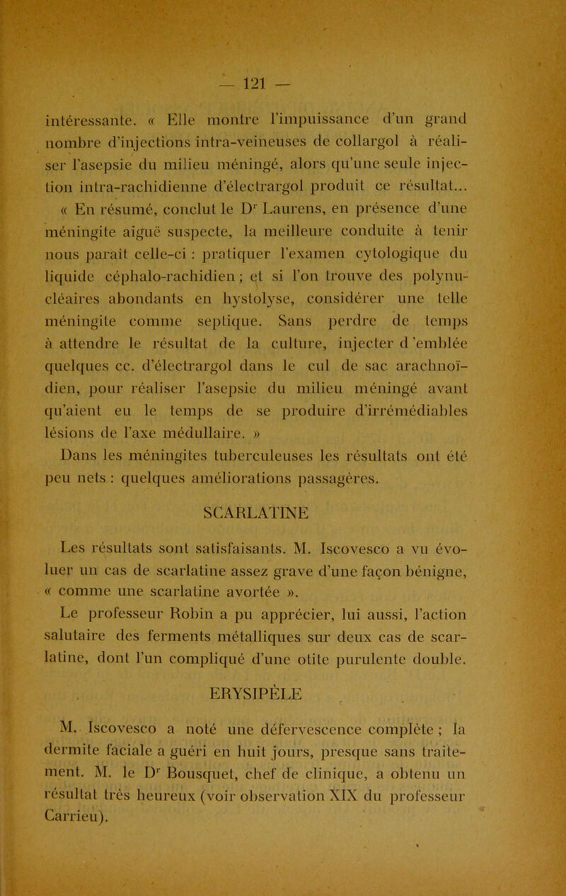 intéressante. « Elle montre l’impuissance d’un grand nombre d’injections intra-veineuses de collargol à réali- ser l’asepsie du milieu méningé, alors qu’une seule injec- tion intra-rachidienne d’électrargol produit ce résultat... « En résumé, conclut le D1' Laurens, en présence d’une méningite aiguë suspecte, la meilleure conduite à tenir nous parait celle-ci : pratiquer l’examen cytologique du liquide céphalo-rachidien; et si l’on trouve des polynu- cléaires abondants en hystolyse, considérer une telle méningite comme septique. Sans perdre de temps à attendre le résultat de la culture, injecter d'emblée quelques cc. d’électrargol dans le cul de sac arachnoï- dien, pour réaliser l’asepsie du milieu méningé avant qu’aient eu le temps de se produire d’irrémédiables lésions de l’axe médullaire. » Dans les méningites tuberculeuses les résultats ont été peu nets : quelques améliorations passagères. SCARLATINE Les résultats sont satisfaisants. M. Iscoveseo a vu évo- luer un cas de scarlatine assez grave d’une façon bénigne, « comme une scarlatine avortée ». Le professeur Robin a pu apprécier, lui aussi, l’action salutaire des ferments métalliques sur deux cas de scar- latine, dont l’un compliqué d’une otite purulente double. ERYSIPELE c M. Iscoveseo a noté une défervescence complète ; la dermite faciale a guéri en huit jours, presque sans traite- ment. M. le I)r Bousquet, chef de clinique, a obtenu un résultat très heureux (voir observation XIX du professeur Carrieu).