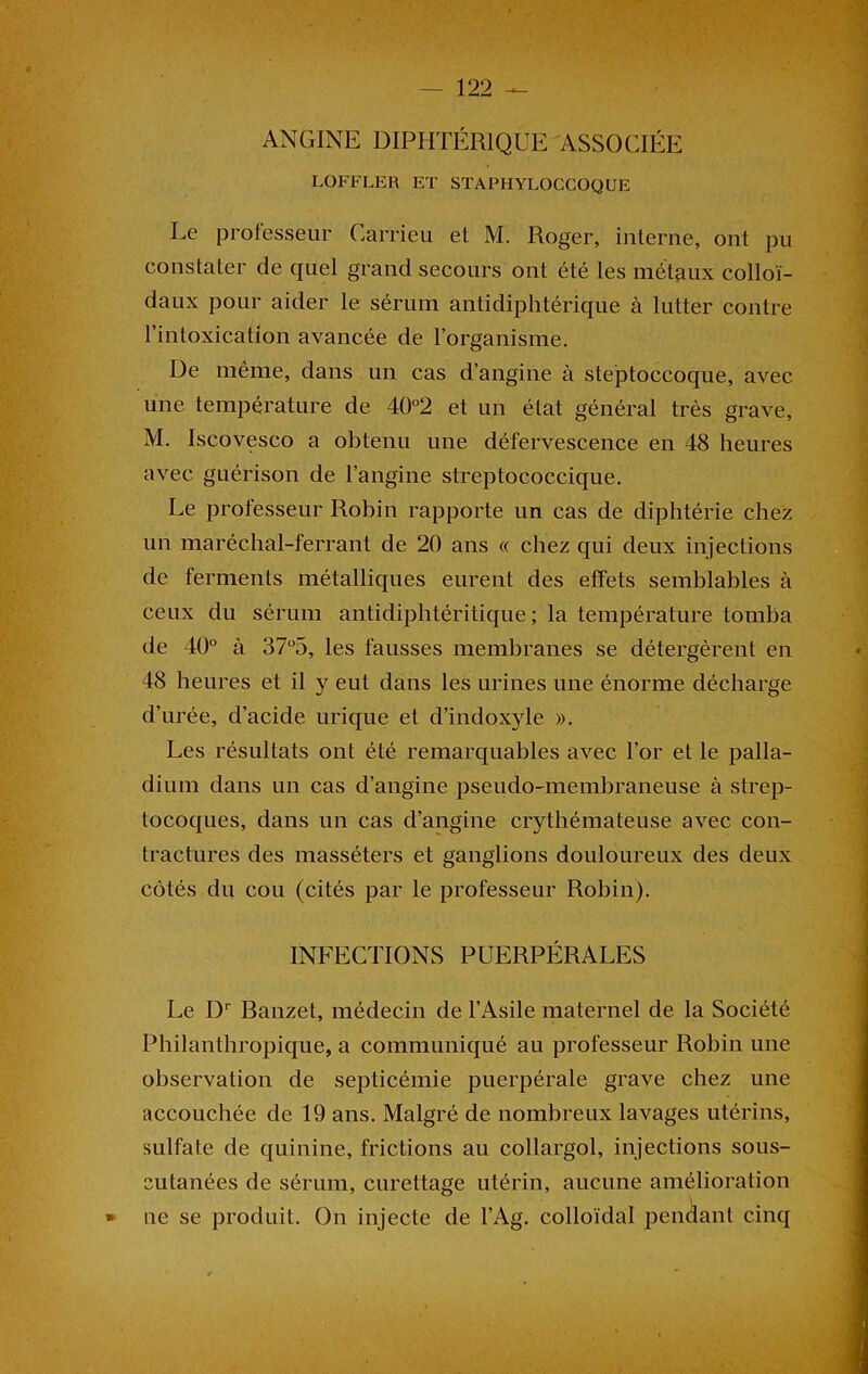 ANGINE DIPHTÉRIQUE ASSOCIÉE . LOFFLER ET STAFHYLOCCOQUE Le professeur Carrieu et M. Roger, interne, ont pu constater de quel grand secours ont été les métaux colloï- daux pour aider le sérum antidiphtérique à lutter contre l’intoxication avancée de l’organisme. De même, dans un cas d’angine à steptoccoque, avec une température de 40°2 et un état général très grave, M. Iscovesco a obtenu une défervescence en 48 heures avec guérison de l’angine streptococcique. Le professeur Robin rapporte un cas de diphtérie chez un maréchal-ferrant de 20 ans « chez qui deux injections de ferments métalliques eurent des effets semblables à ceux du sérum antidiphtéritique ; la température tomba de 40° à 37°5, les fausses membranes se détergèrent en 48 heures et il y eut dans les urines une énorme décharge d’urée, d’acide urique et d’indoxyle ». Les résultats ont été remarquables avec l’or et le palla- v dium dans un cas d’angine pseudo-membraneuse à strep- tocoques, dans un cas d’angine crythémateuse avec con- tractures des masséters et ganglions douloureux des deux côtés du cou (cités par le professeur Robin). INFECTIONS PUERPÉRALES Le Dr Banzet, médecin de l’Asile maternel de la Société Philanthropique, a communiqué au professeur Robin une observation de septicémie puerpérale grave chez une accouchée de 19 ans. Malgré de nombreux lavages utérins, sulfate de quinine, frictions au collargol, injections sous- cutanées de sérum, curettage utérin, aucune amélioration * ne se produit. On injecte de l’Ag. colloïdal pendant cinq