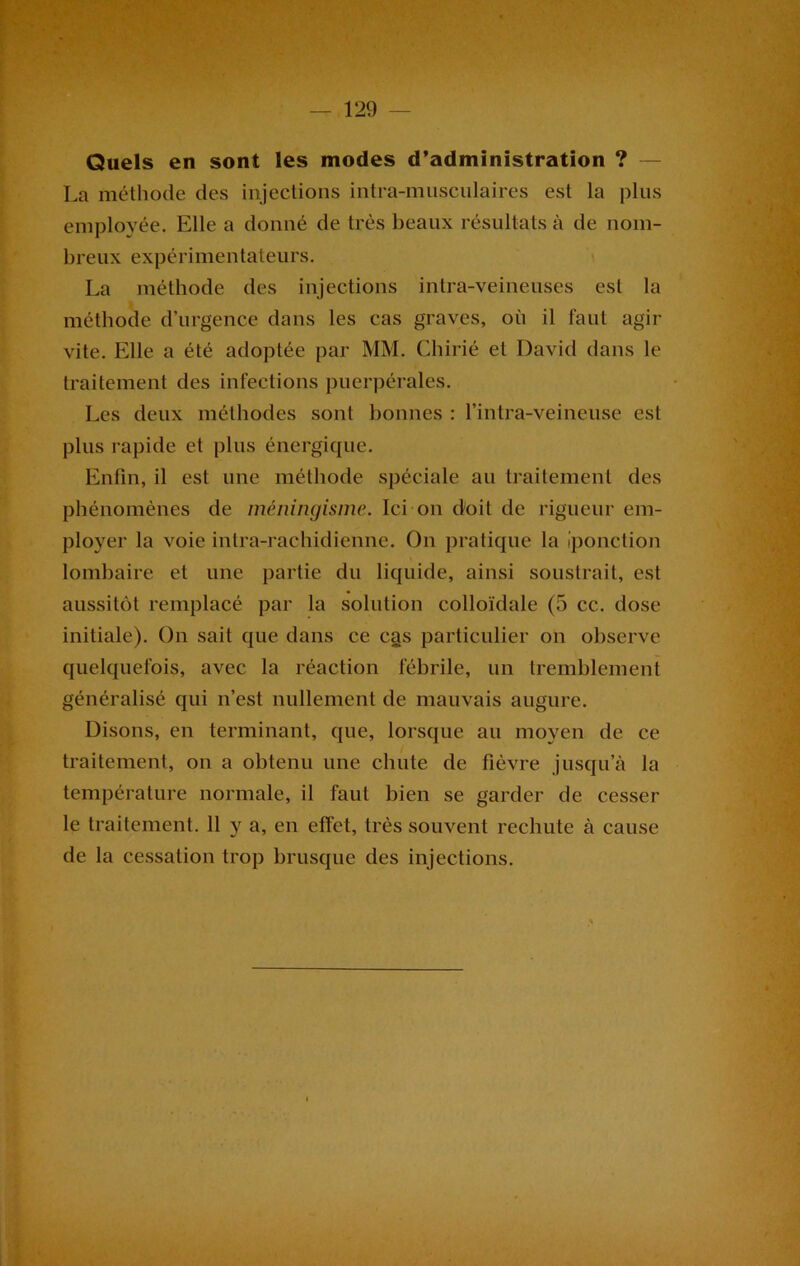 Quels en sont les modes d’administration ? La méthode des injections intra-musculaires est la plus employée. Elle a donné de très beaux résultats à de nom- breux expérimentateurs. La méthode des injections intra-veineuses est la méthode d’urgence dans les cas graves, où il faut agir vite. Elle a été adoptée par MM. Chirié et David dans le traitement des infections puerpérales. Les deux méthodes sont bonnes : l’intra-veineuse est plus rapide et plus énergique. Enfin, il est une méthode spéciale au traitement des phénomènes de méningisme. Ici on doit de rigueur em- ployer la voie intra-rachidienne. On pratique la (ponction lombaire et une partie du liquide, ainsi soustrait, est aussitôt remplacé par la solution colloïdale (5 cc. dose initiale). On sait que dans ce cas particulier on observe quelquefois, avec la réaction fébrile, un tremblement généralisé qui n’est nullement de mauvais augure. Disons, en terminant, que, lorsque au moyen de ce traitement, on a obtenu une chute de fièvre jusqu’à la température normale, il faut bien se garder de cesser le traitement. 11 y a, en effet, très souvent rechute à cause de la cessation trop brusque des injections.