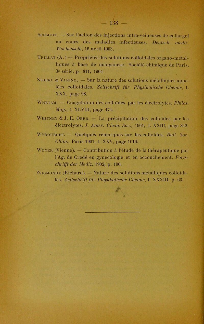 Schmidt. — Sur l’action des injections intra-veineuses de collargol au cours des maladies infectieuses. Deutsch. iriediz. Wochensch., 16 avril 1903. Trillat (A.) — Propriétés des solutions colloïdales organo-métal- liques à base de manganèse. Société chimique de Paris, 3e série, p. 811, 1904. Stoekl & Vanino. — Sur la nature des solutions métalliques appe- lées colloïdales. Zeitschrift fiir Physikalische Chemie, t. XXX, page 98. Whetam. — Coagulation des colloïdes par les électrolytes. Philos. Mag., t. XLYIII, page 474. Whitney & J. E. Ober. — La précipitation des colloïdes par les électrolytes. J. Amer. Chem. Soc., 1901, t. XXIII, page 842. WyroubofF. — Quelques remarques sur les colloïdes. Bull. Soc. Chim., Paris 1901, t. XXV, page 1016. Woyer (Vienne). — Contribution à l’étude de la thérapeutique par l’Ag. de Crédé en gynécologie et en accouchement. Forts- chrifft der Mediz, 1902, p. 100. Zsigmondy (Richard). — Nature des solutions métalliques colloïda- les. Zeitschrift fur Physikalische Chemie, t. XXXIII, p. 63. t