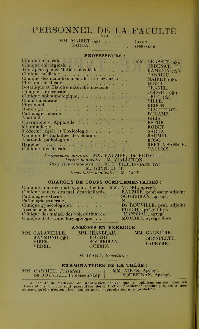 PERSONNEL DE LA FACULTÉ MM. MAIRET (t&) Doyen SARDA Assesseur PROFESSEURS : Clinique médicale MM. GRASSET (*). Clinique chirurgicale TEDENAT. Thérapeutique et Matière médicale IIAMELIN (#). Clinique médicale CAHRIEU. Clinique des maladies mentales et nerveuses. . . . MAIRET (#). Physique médicale IMBERT. Botanique et Histoire naturelle médicale GRANEL. Clinique chirurgicale !• ORGUE (&). Clinique ophtalmologique TRUC (#). Chimie médicale VILLE. Physiologie REDON. Histologie VIALLETON. Pathologie interne DUCAMP. Anatomie. . . GILIS. Opérations et Appareils ESTOR. Microbiologie RODET. Médecine légale et Toxicologie SARDA. Clinique des maladies des enfants BAL’MEL. Anatomie pathologique BOSC. Hygiène . BERT1N-SANS H. Clinique obstétricale VALLOIS. Professeurs adjoints : MM. RAUZIER, De ROUVILLE. Doyen honoraire : M. VIALLETON. Professeurs honoraires : M. E. BERTIN-SANS (#) M. GRYNFELTT. Secrétaire honoraire : M. GOT CHARGÉS DE COURS COMPLÉMENTAIRES : Clinique ann. des mal. syphil. et cutan. Clinique annexe des mal. des vieillards. Pathologie externe Pathologie générale. . Clinique gynécologique Accouchements Clinique des malad. des voies urinaires. Clinique d’oto-rhino-laryngologie . . . MM. VEDEL, agrégé. RAUZIER, professeur adjoint. SOUBEIRAN, agrégé. N... De ROUVILLE, prof, adjoint. PUECH, agrégé libre. JEANBRAU, agrégé. MOURET, agrégé libre. AGREGES EN EXERCICE : MM. GALA VIELLE. RAYMOND (#). VIRES. VEDEL. MM. JEANBRAU. POUJOL. SOUBEIRAN. GUERIN. MM. GAGNIÈRE. GRYNFELTT. LAPEYRE. M. IZARD, Secrétaire. EXAMINATEURS DE LA THÈSE : MM. CARRIEU, Président. MM. VIRES, Agrégé. de ROUVILLE,Professeur-adj*. SOUBEIRAN, Agrégé. La Faculté de Médecine de Montpellier déclare que les opinions emlses dans le* Dissertations qui lui sont présentées doivent être considérées comme propres a leur auteur; qu’elle n’entend leur donner aucune approbation ni improbation.