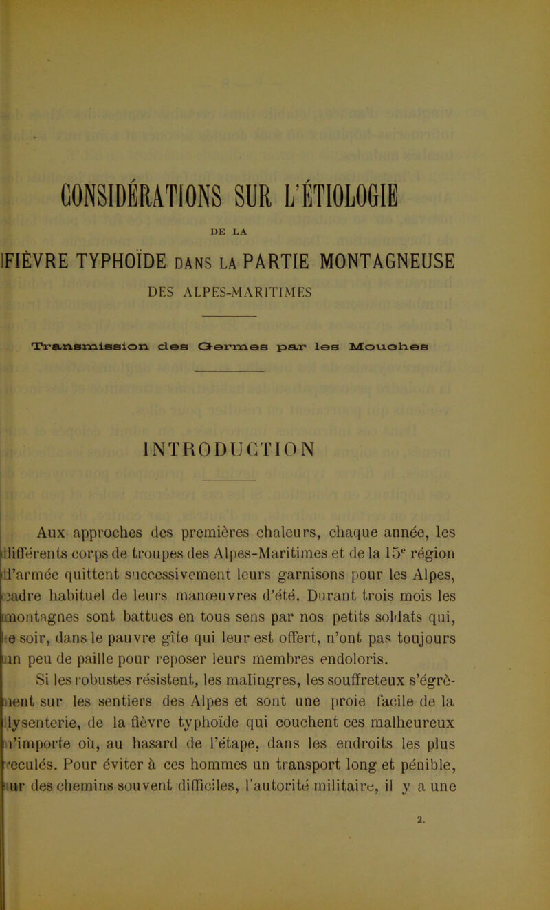 CONSIDÉRATIONS SUR L’ÉTIOLOGIE DE LA 1FIÈVRE TYPHOÏDE dans la PARTIE MONTAGNEUSE DES ALPES-MARITIMES Transmission des Germes par les Mouches INTRODUCTION Aux approches des premières chaleurs, chaque année, les •différents corps de troupes des Alpes-Maritimes et de la 15e région ■d'armée quittent successivement leurs garnisons pour les Alpes, cadre habituel de leurs manoeuvres d’été. Durant trois mois les inaontagnes sont battues en tous sens par nos petits soldats qui, e soir, dans le pauvre gîte qui leur est offert, n’ont pas toujours mn peu de paille pour reposer leurs membres endoloris. Si les robustes résistent, les malingres, les souffreteux s’égrè- nent sur les sentiers des Alpes et sont une proie facile de la lysenterie, de la fièvre typhoïde qui couchent ces malheureux l’importe ou, au hasard de l’étape, dans les endroits les plus reeculés. Pour éviter à ces hommes un transport long et pénible, ur des chemins souvent difficiles, l’autorité militaire, il y a une