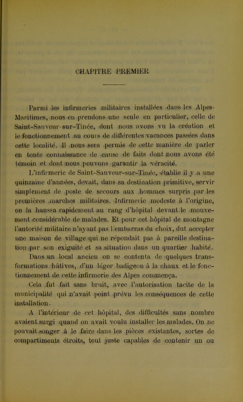 CHAPITRE PREMIER Parmi les infirmeries militaires installées dans les Alpes- Maritimes, nous en prendons une seule en particulier, celle de Saint-Sauveur-sur-Tinée, dont nous avons vu la création et le fonctionnement au coins de différentes vacances passées dans cette localité. 11 nous sera permis de cette manière de parler en toute connaissance de cause de faits dont nous avons été témoin et dont nous pouvons garantir la véracité. L’infirmerie de Saint-Sauveur-sur-Tinée, établie il y a une quinzaine d’années, devait, dans sa destination primitive, servir simplement de poste de secours aux hommes surpris par les premières marches militaires. Infirmerie modeste à l’origine, on la haussa rapidement au rang d’hôpital devant le mouve- ment considérable de malades. Et pour cet hôpital de montagne l’autorité militaire n’ayant pas l’embarras du choix, dut accepter une maison de village qui ne répondait pas à pareille destina- tion par son exiguïté et sa situation dans un quartier habité. Dans un local ancien on se contenta de quelques trans- formations hâtives, d’un léger badigeon à la chaux et le fonc- tionnement de cette infirmerie des Alpes commença. Cela fut fait sans bruit, avec l’autorisation tacite de la municipalité qui n’avait point prévu les conséquences de cette installation. A l’intérieur de cet hôpital, des difficultés sans nombre avaient surgi quand on avait voulu installer les malades. On ne pouvait songer à le faire dans les pièces existantes, sortes de compartiments étroits, tout juste capables de contenir un ou