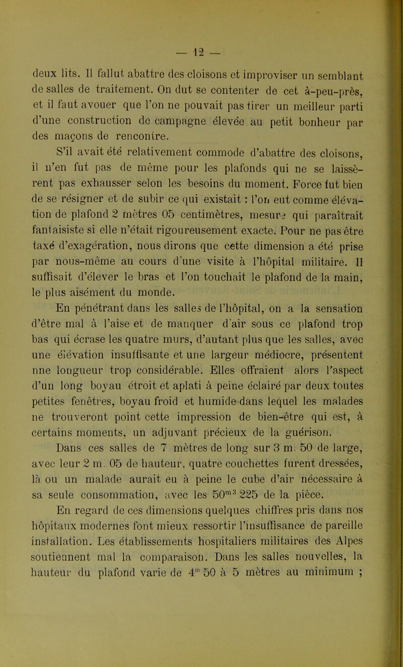 deux lits. 11 fallut abattre des cloisons et improviser un semblant de salles de traitement. On dut se contenter de cet à-peu-près, et il faut avouer que l’on ne pouvait pas tirer un meilleur parti d’une construction de campagne élevée au petit bonheur par des maçons de rencontre. S’il avait été relativement commode d’abattre des cloisons, il n’en fut pas de même pour les plafonds qui ne se laissè- rent pas exhausser selon les besoins du moment. Force fut bien de se résigner et de subir ce qui existait : l’on eut comme éléva- tion de plafond 2 mètres 05 centimètres, mesure qui paraîtrait fantaisiste si elle n’était rigoureusement exacte. Pour ne pas être taxé d’exagération, nous dirons que cette dimension a été prise par nous-même au cours d’une visite à l’hôpital militaire. II suffisait d’élever le bras et l’on touchait le plafond de la main, le plus aisément du monde. En pénétrant dans les salles de l’hôpital, on a la sensation d’être mal à l’aise et de manquer d’air sous ce plafond trop bas qui écrase les quatre murs, d’autant plus que les salles, avec une élévation insuffisante et une largeur médiocre, présentent une longueur trop considérable. Elles offraient alors l’aspect d’un long boyau étroit et aplati à peine éclairé par deux toutes petites fenêtres, boyau froid et humide=dans lequel les malades ne trouveront point cette impression de bien-être qui est, à certains moments, un adjuvant précieux de la guérison. Dans ces salles de 7 mètres de long sur 3 m. 50 de large, avec leur 2 m. 05 de hauteur, quatre couchettes furent dressées, là ou un malade aurait eu à peine le cube d’air nécessaire à sa seule consommation, avec les 50m3225 de la pièce. En regard de ces dimensions quelques chiffres pris dans nos hôpitaux modernes font mieux ressortir l’insuffisance de pareille installation. Les établissements hospitaliers militaires des Alpes soutiennent mal la comparaison. Dans les salles nouvelles, la hauteur du plafond varie de 4' 50 à 5 mètres au minimum ;