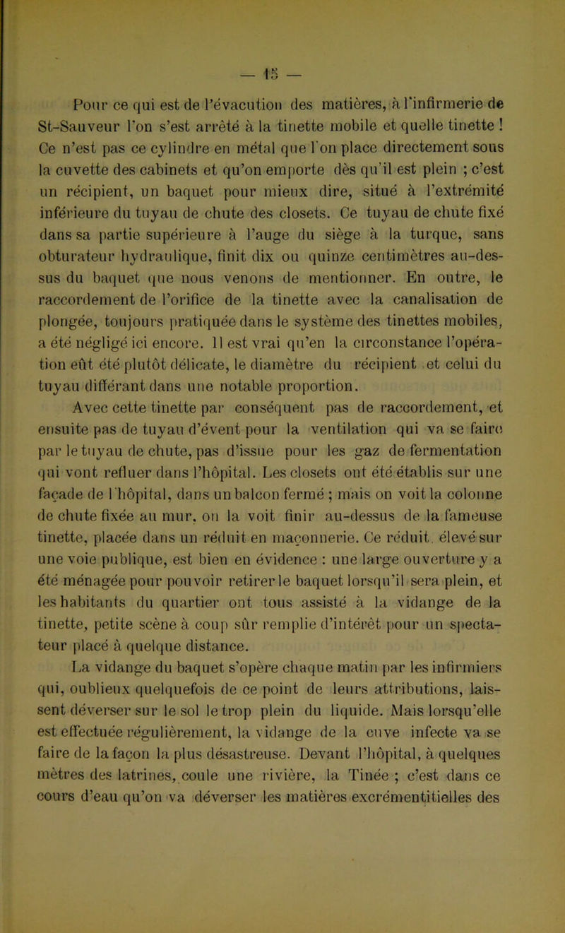 Pour ce qui est de l’évacution des matières, à l'infirmerie de St-Sauveur l'on s’est arrêté à la tinette mobile et quelle tinette ! Ce n’est pas ce cylindre en métal que l'on place directement sous la cuvette des cabinets et qu’on emporte dès qu’il est plein ; c’est un récipient, un baquet pour mieux dire, situé à l’extrémité inférieure du tuyau de chute des closets. Ce tuyau de chute fixé dans sa partie supérieure à l’auge du siège à la turque, sans obturateur hydraulique, finit dix ou quinze centimètres au-des- sus du baquet que nous venons de mentionner. En outre, le raccordement de l’orifice de la tinette avec la canalisation de plongée, toujours pratiquée dans le système des tinettes mobiles, a été négligé ici encore. 11 est vrai qu’en la circonstance l’opéra- tion eût été plutôt délicate, le diamètre du récipient et celui du tuyau différant dans une notable proportion. Avec cette tinette par conséquent pas de raccordement, et ensuite pas de tuyau d’évent pour la ventilation qui va se faire par le tuyau de chute, pas d’issue pour les gaz de fermentation qui vont refluer dans l’hôpital. Les closets ont été établis sur une façade de 1 hôpital, dans un balcon fermé ; mais on voit la colonne de chute fixée au mur, ou la voit finir au-dessus de la fameuse tinette, placée dans un réduit en maçonnerie. Ce réduit, élevé sur une voie publique, est bien en évidence : une large ouverture y a été ménagée pour pouvoir retirer le baquet lorsqu’il sera plein, et les habitants du quartier ont tous assisté à la vidange de la tinette, petite scène à coup sûr remplie d’intérêt pour un specta- teur placé à quelque distance. La vidange du baquet s’opère chaque matin par les infirmiers qui, oublieux quelquefois de ce point de leurs attributions, lais- sent déverser sur le sol le trop plein du liquide. Mais lorsqu’elle est effectuée régulièrement, la vidange de la cuve infecte va se faire de la façon la plus désastreuse. Devant l’hôpital, à quelques mètres des latrines, coule une rivière, la Tinée ; c’est dans ce cours d’eau qu’on va déverser les matières excrémentitielles des