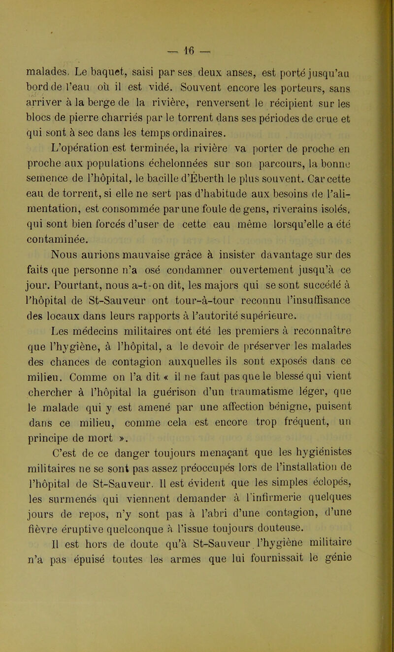 — 16 — malades. Le baquet, saisi par ses deux anses, est porté jusqu’au bord de l’eau où il est vidé. Souvent encore les porteurs, sans arriver à la berge de la rivière, renversent le récipient sur les blocs de pierre charriés par le torrent dans ses périodes de crue et qui sont à sec dans les temps ordinaires. L’opération est terminée, la rivière va porter de proche en proche aux populations échelonnées sur son parcours, la bonne semence de l’hôpital, le bacille d’Éberth le plus souvent. Car cette eau de torrent, si elle ne sert pas d’habitude aux besoins de l'ali- mentation, est consommée par une foule de gens, riverains isolés, qui sont bien forcés d’user de cette eau même lorsqu’elle a été contaminée. Nous aurions mauvaise grâce à insister davantage sur des faits que personne n’a osé condamner ouvertement jusqu’à ce jour. Pourtant, nous a-t-on dit, les majors qui se sont succédé à l’hôpital de St-Sauveur ont tour-à-tour reconnu l’insuffisance des locaux dans leurs rapports à l’autorité supérieure. Les médecins militaires ont été les premiers à reconnaître que l’hygiène, à l’hôpital, a le devoir de préserver les malades des chances de contagion auxquelles ils sont exposés dans ce milieu. Comme on l’a dit « il ne faut pas que le blessé qui vient chercher à l’hôpital la guérison d’un traumatisme léger, que le malade qui y est amené par une affection bénigne, puisent dans ce milieu, comme cela est encore trop fréquent, un principe de mort ». C’est de ce danger toujours menaçant que les hygiénistes militaires ne se sont pas assez préoccupés lors de l’installation de l’hôpital de St-Sauveur. 11 est évident que les simples éclopés, les surmenés qui viennent demander à l’infirmerie quelques jours de repos, n’y sont pas à l’abri d’une contagion, d’une fièvre éruptive quelconque à l’issue toujours douteuse. Il est hors de doute qu’à St-Sauveur l’hygiène militaire n’a pas épuisé toutes les armes que lui fournissait le génie