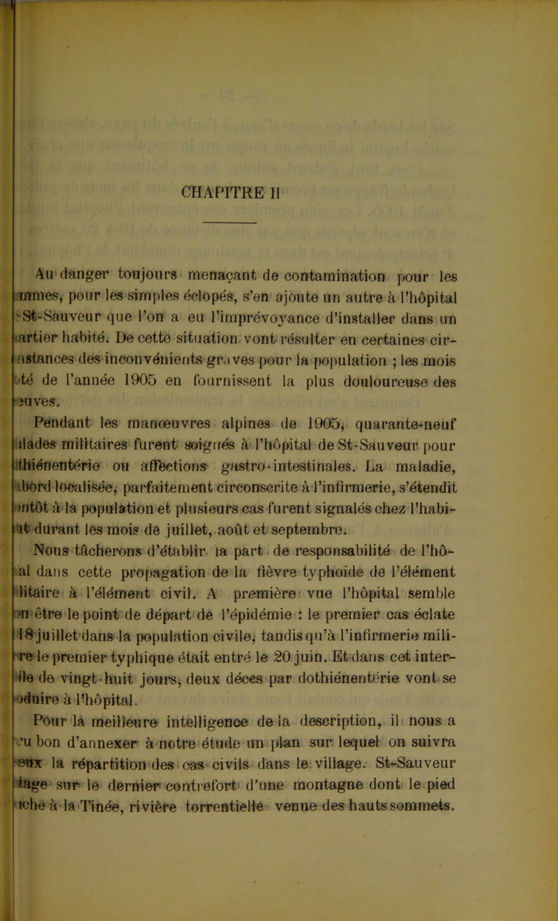 CHAPITRE II Au danger toujours menaçant de contamination pour les mmes, pour les simples éclopés, s’en ajoute un autre à l’hôpital vSi-Sauveur que l’on a eu l’imprévoyance d’installer dans un artior habité. De cette situation vont résulter en certaines cir- •istances des inconvénients gr.ives pour la population ; les mois té de l’année 1905 en fournissent la plus douloureuse des îuves. Pendant les manœuvres alpines de 1905, quarantemeuf dades militaires furent soignés à l’hôpital deSt-Sauveur pour thiénentério ou affections gastro-intestinales. La maladie, .bord localisée, parfaitement circonscrite àl’infirmerie, s’étendit mtôt à la population et plusieurs cas furent signalés chez l’habi- ît durant les mois de juillet, août et septembre. Nous tâcherons d’établir la part de responsabilité de l’hô- al dans cette propagation de la fièvre typhoïde de l’élément litaire à l’élément civil. A première vue l’hôpital semble >n être le point de départ de l’épidémie : le premier cas éclate Iftjuillet dans la population civile, tandisqu’à l’infirmerie mili- re le premier typhique était entré le 20 juin. Et dans cet inter- ne de vingt-huit jours, deux décès par dothiénentérie vont se )duire à l’hôpital. Pour la meilleure intelligence delà description, il nous a ’u bon d’annexer à notre étude un plan sur lequel on suivra eux la répartition des cas civils dans le village. St-Sauveur tage sur le dernier contrefort d’une montagne dont le pied whe à la Ti née, rivière torrentielle venue des hauts sommets.