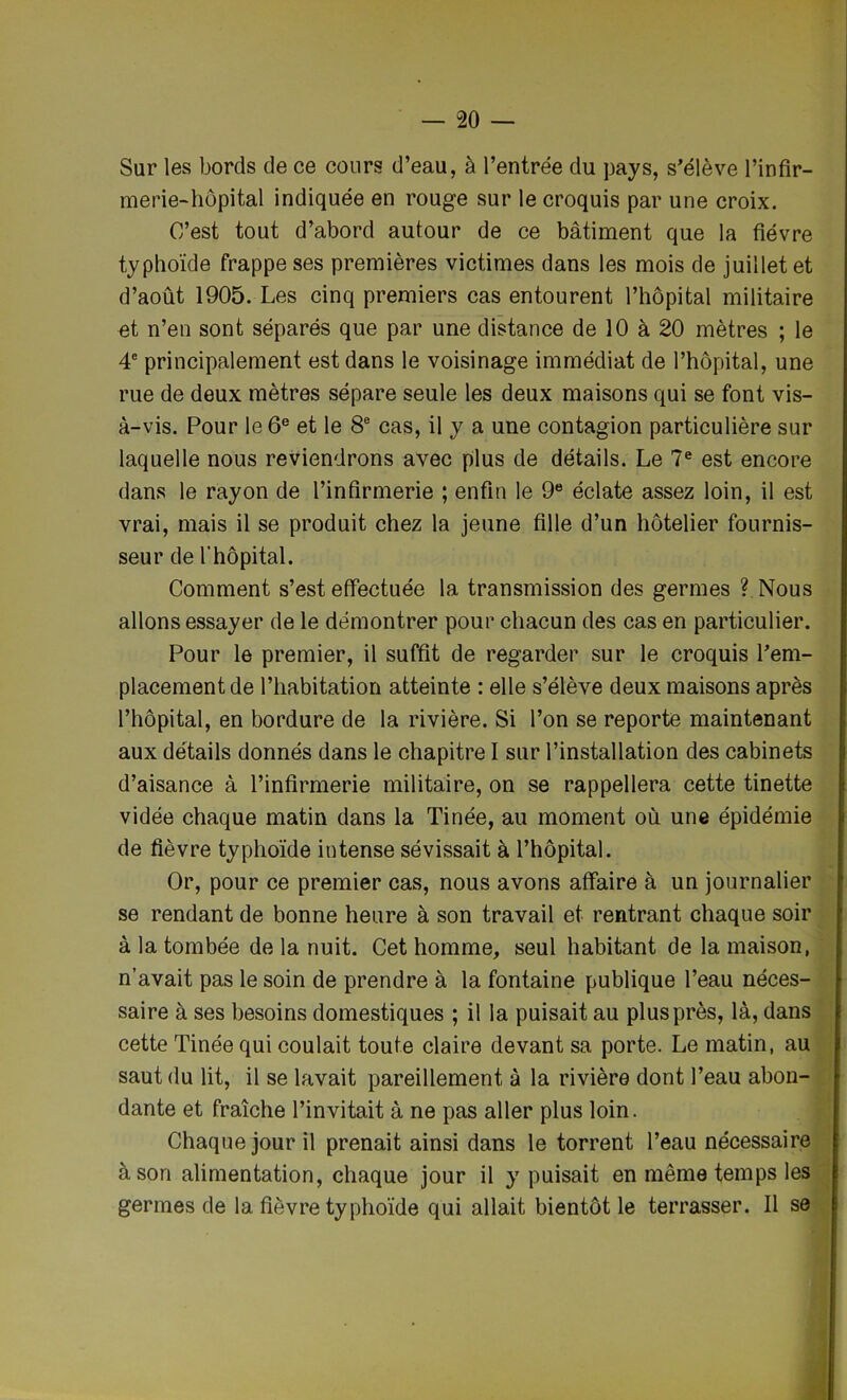 Sur les bords de ce cours d’eau, à l’entrée du pays, s’élève l’infir- merie-hôpital indiquée en rouge sur le croquis par une croix. C’est tout d’abord autour de ce bâtiment que la fièvre typhoïde frappe ses premières victimes dans les mois de juillet et d’août 1905. Les cinq premiers cas entourent l’hôpital militaire et n’en sont séparés que par une distance de 10 à 20 mètres ; le 4e principalement est dans le voisinage immédiat de l’hôpital, une rue de deux mètres sépare seule les deux maisons qui se font vis- à-vis. Pour le 6e et le 8e cas, il y a une contagion particulière sur laquelle nous reviendrons avec plus de détails. Le 7e est encore dans le rayon de l’infirmerie ; enfin le 9e éclate assez loin, il est vrai, mais il se produit chez la jeune fille d’un hôtelier fournis- seur de l'hôpital. Comment s’est effectuée la transmission des germes ?. Nous allons essayer de le démontrer pour chacun des cas en particulier. Pour le premier, il suffit de regarder sur le croquis l’em- placement de l’habitation atteinte : elle s’élève deux maisons après l’hôpital, en bordure de la rivière. Si l’on se reporte maintenant aux détails donnés dans le chapitre I sur l’installation des cabinets d’aisance à l’infirmerie militaire, on se rappellera cette tinette vidée chaque matin dans la Tinée, au moment où une épidémie de fièvre typhoïde intense sévissait à l’hôpital. Or, pour ce premier cas, nous avons affaire à un journalier se rendant de bonne heure à son travail et rentrant chaque soir à la tombée de la nuit. Cet homme, seul habitant de la maison, n’avait pas le soin de prendre à la fontaine publique l’eau néces- saire à ses besoins domestiques ; il la puisait au plus près, là, dans cette Tinée qui coulait toute claire devant sa porte. Le matin, au saut du lit, il se lavait pareillement à la rivière dont l’eau abon- dante et fraîche l’invitait à ne pas aller plus loin. Chaque jour il prenait ainsi dans le torrent l’eau nécessaire à son alimentation, chaque jour il y puisait en même temps les germes de la fièvre typhoïde qui allait bientôt le terrasser. Il se