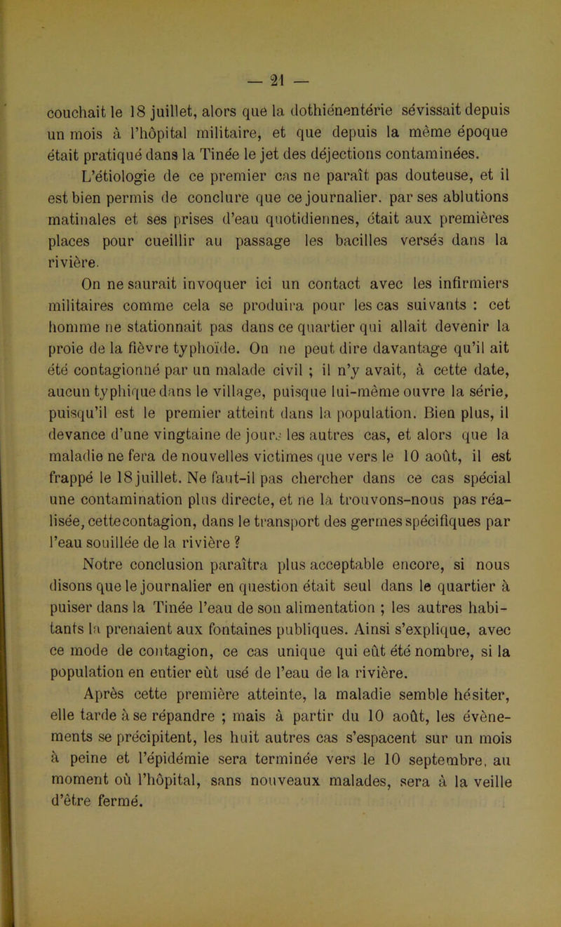 couchait le 18 juillet, alors que la dothiénentérie sévissait depuis un mois à l’hôpital militaire, et que depuis la même époque était pratiqué dans la Tinée le jet des déjections contaminées. L’étiologie de ce premier cas ne paraît pas douteuse, et il est bien permis de conclure que ce journalier, par ses ablutions matinales et ses prises d’eau quotidiennes, était aux premières places pour cueillir au passage les bacilles versés dans la rivière. On ne saurait invoquer ici un contact avec les infirmiers militaires comme cela se produira pour les cas suivants : cet homme ne stationnait pas dans ce quartier qui allait devenir la proie de la fièvre typhoïde. On ne peut dire davantage qu’il ait été contagionné par un malade civil ; il n’y avait, à cette date, aucun typhique dans le village, puisque lui-même ouvre la série, puisqu’il est le premier atteint dans la population. Bien plus, il devance d’une vingtaine de jour.- les autres cas, et alors que la maladie ne fera de nouvelles victimes que vers le 10 août, il est frappé le 18 juillet. Ne faut-il pas chercher dans ce cas spécial une contamination plus directe, et ne la trouvons-nous pas réa- lisée, cettecontagion, dans le transport des germes spécifiques par l’eau souillée de la rivière ? Notre conclusion paraîtra plus acceptable encore, si nous disons que le journalier en question était seul dans le quartier à puiser dans la Tinée l’eau de son alimentation ; les autres habi- tants la prenaient aux fontaines publiques. Ainsi s’explique, avec ce mode de contagion, ce cas unique qui eût été nombre, si la population en entier eût usé de l’eau de la rivière. Après cette première atteinte, la maladie semble hésiter, elle tarde à se répandre ; mais à partir du 10 août, les évène- ments se précipitent, les huit autres cas s’espacent sur un mois à peine et l’épidémie sera terminée vers le 10 septembre, au moment où l’hôpital, sans nouveaux malades, sera à la veille d’être fermé.