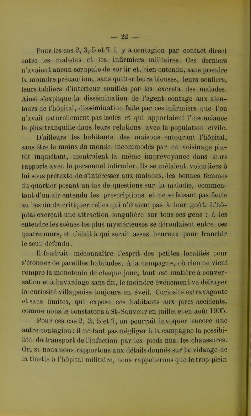 Pour les cas 2, 3, 5 et 7 il y a contagion par contact direct entre les malades et les infirmiers militaires. Ces derniers n’avaient aucun scrupule de sortir et. bien entendu, sans prendre la moindre précaution, sans quitter leurs blouses, leurs souliers, leurs tabliers d’intérieur souillés par les excreta des malades. Ainsi s’explique la dissémination de l’agent contage aux alen- tours de l’hôpital, dissémination faite par ces infirmiers que l’on n’avait naturellement pas isolés et qui apportaient l’insouciance la plus tranquille dans leurs relations avec la population civile. D’ailleurs les habitants des maisons entourant l’hôpital, sans être le moins du monde incommodés par ce voisinage plu- tôt inquiétant, montraient la même imprévoyance dans leurs rapports avec le personnel infirmier. Ils se mêlaient volontiers à lui sous prétexte de s’intéresser aux malades, les bonnes femmes du quartier posant un tas de questions sur la maladie, commen- tant d’un air entendu les prescriptions et ne se faisant pas faute au besoin de critiquer celles qui n’étaient pas à leur goût. L’hô- pital exerçait une attraction singulière sur tous ces gens : à les entendre les scènes les plus mystérieuses se déroulaient entre ces quatre murs, et c’était à qui serait assez heureux pour franchir le seuil défendu. Il faudrait méconnaître l'esprit des petites localités pour s’étonner de pareilles habitudes. A la campagne, ou rien ne vient rompre la monotonie de chaque jour, tout est matière à conver- sation et à bavardage sans fin, le moindre événement va défrayer la curiosité villageoise toujours en éveil. Curiosité extravagante et sans limites, qui expose ces habitants aux pires accidents, comme nous le constatons à St-Sauveur en juillet et en août 1905. Pour ces cas 2, 3. 5 et 7, on pourrait invoquer encore une autre contagion : il ne faut pas négliger à la campagne la possibi- lité du transport de l’infection par les pieds nus, les chaussures. Or, si nous nous rapportons aux détails donnés sur la vidange de la tinette à l’hôpital militaire, nous rappellerons que le trop plein