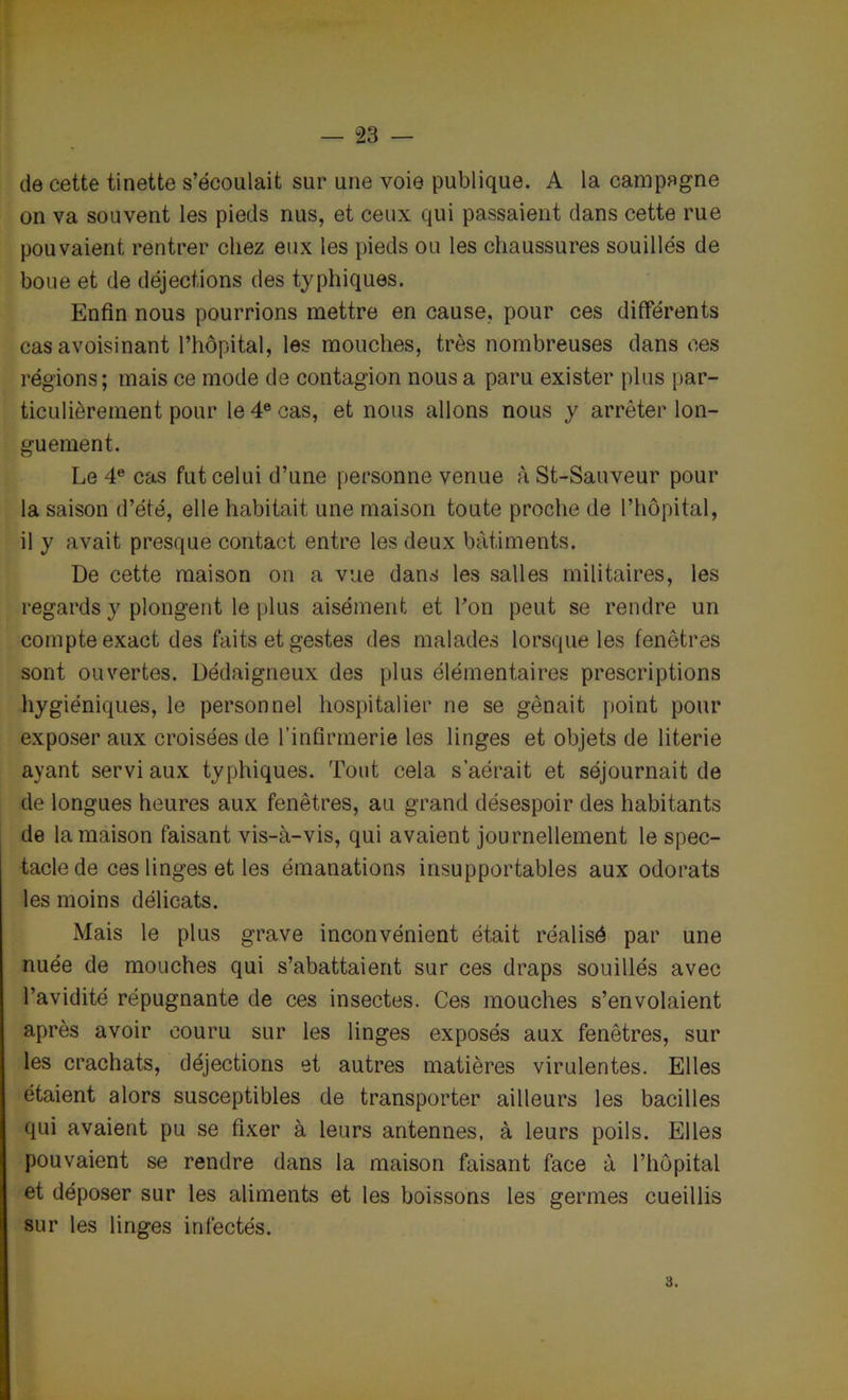 de cette tinette s’écoulait sur une voie publique. A la campagne on va souvent les pieds nus, et ceux qui passaient dans cette rue pouvaient rentrer chez eux les pieds ou les chaussures souillés de boue et de déjections des typhiques. Enfin nous pourrions mettre en cause, pour ces différents cas avoisinant l’hôpital, les mouches, très nombreuses dans ces régions; mais ce mode de contagion nous a paru exister plus par- ticulièrement pour le 4e cas, et nous allons nous y arrêter lon- guement. Le 4e cas fut celui d’une personne venue à St-Sauveur pour la saison d’été, elle habitait une maison toute proche de l’hôpital, il y avait presque contact entre les deux batiments. De cette maison on a vue dans les salles militaires, les regards y plongent le plus aisément et l’on peut se rendre un compte exact des faits et gestes des malades lorsque les fenêtres sont ouvertes. Dédaigneux des plus élémentaires prescriptions hygiéniques, le personnel hospitalier ne se gênait point pour exposer aux croisées de l’infirmerie les linges et objets de literie ayant servi aux typhiques. Tout cela s’aérait et séjournait de de longues heures aux fenêtres, au grand désespoir des habitants de la maison faisant vis-à-vis, qui avaient journellement le spec- tacle de ces linges et les émanations insupportables aux odorats les moins délicats. Mais le plus grave inconvénient était réalisé par une nuée de mouches qui s’abattaient sur ces draps souillés avec l’avidité répugnante de ces insectes. Ces mouches s’envolaient après avoir couru sur les linges exposés aux fenêtres, sur les crachats, déjections et autres matières virulentes. Elles étaient alors susceptibles de transporter ailleurs les bacilles qui avaient pu se fixer à leurs antennes, à leurs poils. Elles pouvaient se rendre dans la maison faisant face à l’hôpital et déposer sur les aliments et les boissons les germes cueillis sur les linges infectés. 3.