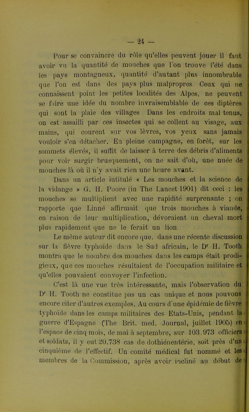 Pour se convaincre du rôle qu’elles peuvent jouer il faut avoir vu la quantité de mouches que l’on trouve l’été dans les pays montagneux, quantité d’autant plus innombrable que l’on est dans des pays plus malpropres. Ceux qui ne connaissent point les petites localités des Alpes, ne peuvent se flire une idée du nombre invraisemblable de ces diptères qui sont la plaie des villages Dans les endroits mal tenus, on est assailli par ces insectes qui se collent au visage, aux mains, qui courent sur vos lèvres, vos yeux sans jamais vouloir s’en détacher. En pleine campagne, en forêt, sur les sommets élevés, il suffit de laisser à terre des débris d’aliments pour voir surgir brusquement, on ne sait d’oh, une nuée de mouches là où il n’v avait rien une heure avant. Dans un article intitulé « Les mouches et la science de la vidange » G. H. Poore (in The Lancet 1901) dit ceci : les : mouches se multiplient avec une rapidité surprenante ; on rapporte que Linné affirmait que trois mouches à viande, en raison de leur multiplication, dévoraient un cheval mort plus rapidement que ne le ferait un lion. Le même auteur dit encore que. dans une récente discussion sur la fièvre typhoïde dans le Sud africain, le Dr H. Tooth montra que le nombre des mouches dans les camps était prodi- gieux, que ces mouches résultaient de l’occupation militaire et qu’elles pouvaient convoyer l’infection. C’est là une vue très intéressante, mais l’observation du Dr IL Tooth ne constitue pas un cas unique et nous pouvons encore citer d’autres exemples. Au cours d’une épidémie de fièvre typhoïde dans les camps militaires des Etats-Unis, pendant la guerre d’Espagne (The Brit. med. Journal, juillet 1905) en ; l’espace de cinq mois, de mai à septembre, sur 103.973 officiers ■ et soldats, il y eut 20.738 cas de dothiénentérie, soit près d’un cinquième de l’effectif. Un comité médical fut nommé et les membres de la Commission, après avoir incliné au début de