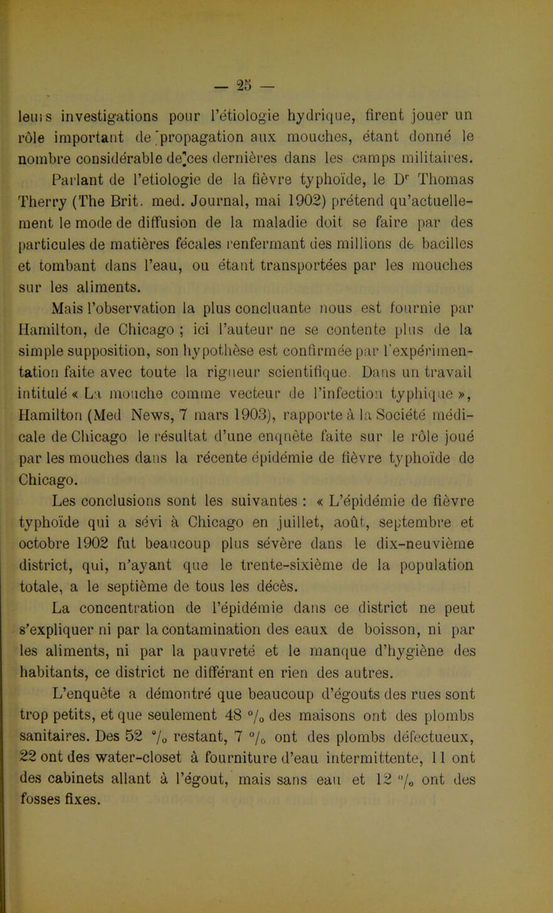 leuis investigations pour l’étiologie hydrique, firent jouer un rôle important de ^propagation aux mouches, étant donné le nombre considérable de]ces dernières dans les camps militaires. Parlant de Pétiologie de la fièvre typhoïde, le Dr Thomas Therry (The Brit. med. Journal, mai 1902) prétend qu’actuelle- ment le mode de diffusion de la maladie doit se faire par des particules de matières fécales renfermant des millions de bacilles et tombant dans l’eau, ou étant transportées par les mouches sur les aliments. Mais l’observation la plus concluante nous est fournie par Hamilton, de Chicago ; ici l’auteur ne se contente plus de la simple supposition, son hypothèse est confirmée par l’expérimen- tation faite avec toute la rigueur scientifique. Dans un travail intitulé « La mouche comme vecteur de l’infection typhique», Hamilton (Med News, 7 mars 1903), rapporte à la Société médi- cale de Chicago le résultat d’une enquête faite sur le rôle joué par les mouches dans la récente épidémie de fièvre typhoïde de Chicago. Les conclusions sont les suivantes : « L’épidémie de fièvre typhoïde qui a sévi à Chicago en juillet, août, septembre et octobre 1902 fut beaucoup plus sévère dans le dix-neuvième district, qui, n’ayant que le trente-sixième de la population totale, a le septième de tous les décès. La concentration de l’épidémie dans ce district ne peut s’expliquer ni par la contamination des eaux de boisson, ni par les aliments, ni par la pauvreté et le manque d’hygiène des habitants, ce district ne différant en rien des autres. L’enquête a démontré que beaucoup d’égouts des rues sont trop petits, et que seulement 48 % des maisons ont des plombs sanitaires. Des 52 % restant, 7 °/0 ont des plombs défectueux, 22 ont des water-closet à fourniture d’eau intermittente, 11 ont des cabinets allant à l’égout, mais sans eau et 12 /© ont des fosses fixes.