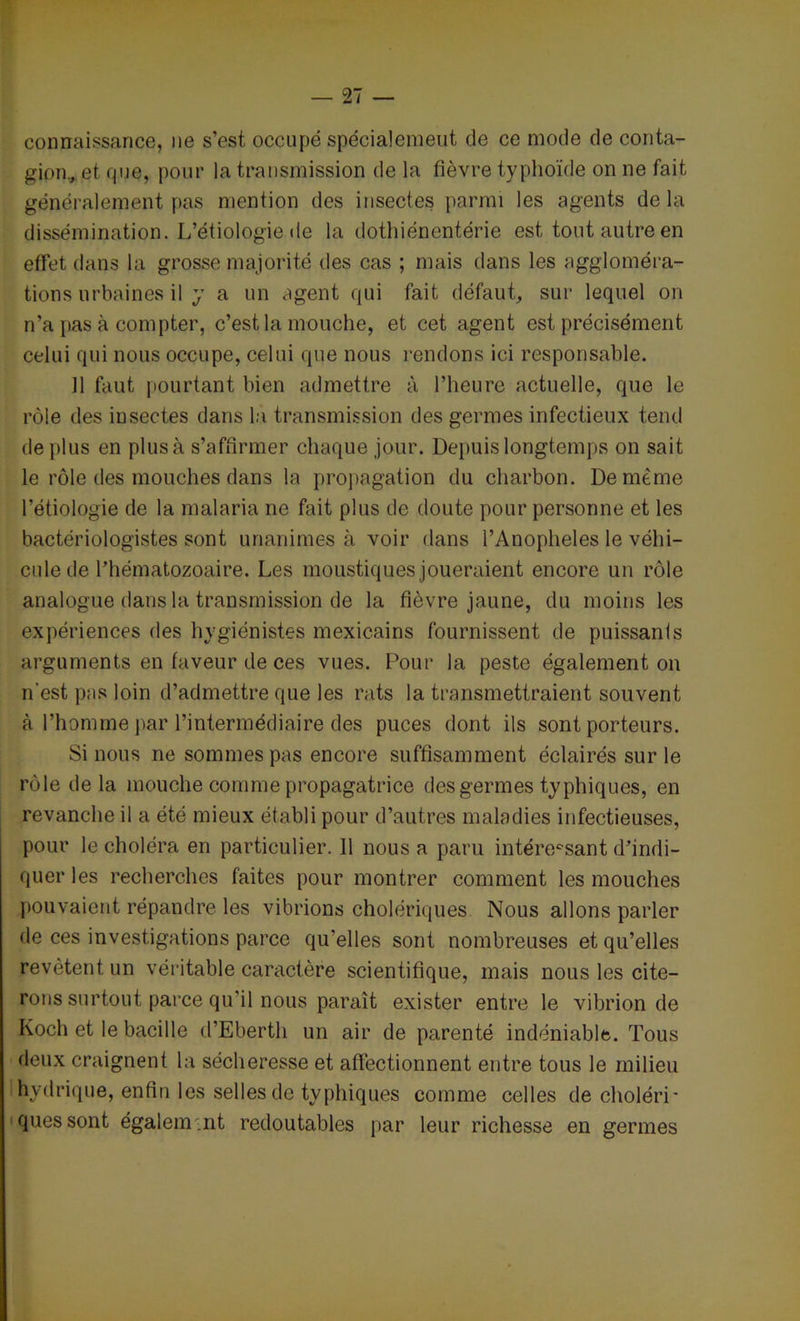 connaissance, ne s’est occupé spécialement de ce mode de conta- gion., et que, pour la transmission de la fièvre typhoïde on ne fait généralement pas mention des insectes parmi les agents delà dissémination. L’étiologie de la dothiénentérie est tout autre en effet dans la grosse majorité des cas ; mais dans les aggloméra- tions urbaines il y a un agent qui fait défaut, sur lequel on n’a pas à compter, c’est la mouche, et cet agent est précisément celui qui nous occupe, celui que nous rendons ici responsable. Il faut pourtant bien admettre à l’heure actuelle, que le rôle des insectes dans la transmission des germes infectieux tend de plus en plus à s’affirmer chaque jour. Depuis longtemps on sait le rôle des mouches dans la propagation du charbon. De même l’étiologie de la malaria ne fait plus de doute pour personne et les bactériologistes sont unanimes à voir dans l’Anopheles le véhi- cule de l’hématozoaire. Les moustiques joueraient encore un rôle analogue dans la transmission de la fièvre jaune, du moins les expériences des hygiénistes mexicains fournissent de puissants arguments en faveur de ces vues. Pour la peste également on n'est pas loin d’admettre que les rats la transmettraient souvent à l’homme par l’intermédiaire des puces dont ils sont porteurs. Si nous ne sommes pas encore suffisamment éclairés sur le rôle delà mouche comme propagatrice des germes typhiques, en revanche il a été mieux établi pour d’autres maladies infectieuses, pour le choléra en particulier. 11 nous a paru intére°sant d’indi- quer les recherches faites pour montrer comment les mouches pouvaient répandre les vibrions cholériques Nous allons parler de ces investigations parce qu’elles sont nombreuses et qu’elles revêtent un véritable caractère scientifique, mais nous les cite- rons surtout parce qu’il nous paraît exister entre le vibrion de Koch et le bacille d’Eberth un air de parenté indéniable. Tous deux craignent la sécheresse et affectionnent entre tous le milieu hydrique, enfin les selles de typhiques comme celles de choléri- ques sont également redoutables par leur richesse en germes
