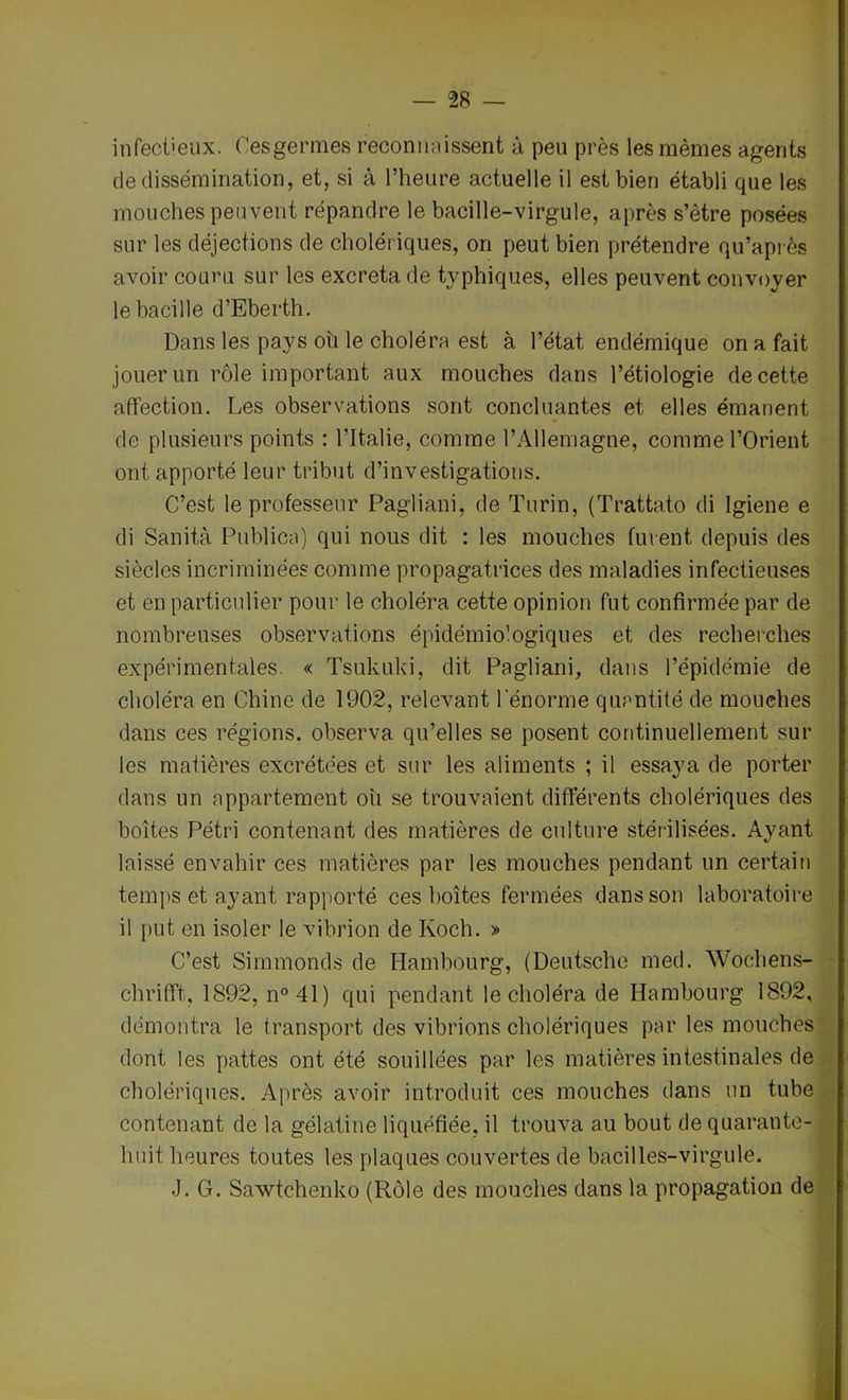 infectieux. Cesgermes reconnaissent à peu près les mêmes agents de dissémination, et, si à l’heure actuelle il est bien établi que les mouches peuvent répandre le bacille-virgule, après s’être posées sur les déjections de cholériques, on peut bien prétendre qu’après avoir couru sur les excreta de typhiques, elles peuvent convoyer le bacille d’Eberth. Dans les pays ou le choléra est à l’état endémique on a fait jouer un rôle important aux mouches dans l’étiologie de cette affection. Les observations sont concluantes et elles émanent de plusieurs points : l’Italie, comme l’Allemagne, comme l’Orient ont apporté leur tribut d’investigations. C’est le professeur Pagiiani, de Turin, (Trattato di Igiene e di Sanità Publica) qui nous dit : les mouches furent depuis des siècles incriminées comme propagatrices des maladies infectieuses et en particulier pour le choléra cette opinion fut confirmée par de nombreuses observations épidémiologiques et des recherches expérimentales. « Tsukuki, dit Pagiiani, dans l’épidémie de choléra en Chine de 1902, relevant l'énorme quantité de mouches dans ces régions, observa qu’elles se posent continuellement sur les matières excrétées et sur les aliments ; il essaya de porter dans un appartement oîi se trouvaient différents cholériques des boîtes Pétri contenant des matières de culture stérilisées. Ayant laissé envahir ces matières par les mouches pendant un certain temps et ayant rapporté ces boîtes fermées dans son laboratoire il put en isoler le vibrion de Koch. » C’est Simmonds de Hambourg, (Deutsche med. Wochens- chrifft, 1892, n°41) qui pendant le choléra de Hambourg 1892, démontra le transport des vibrions cholériques par les mouches dont les pattes ont été souillées par les matières intestinales de cholériques. Après avoir introduit ces mouches dans un tube contenant de la gélatine liquéfiée, il trouva au bout de quarante- huit heures toutes les plaques couvertes de bacilles-virgule. J. G. Sawtchenko (Rôle des mouches dans la propagation de