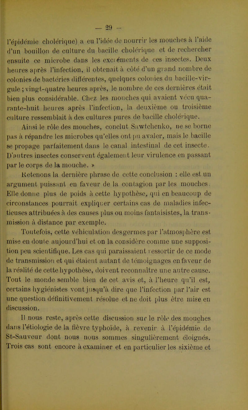 l’épidémie cholérique) a eu l’idée do nourrir les mouches à 1 aitle d'un bouillon de culture du bacille cholérique et de rechercher ensuite ce microbe dans les exci éments de ces insectes. Deux heures après l’infection, il obtenait à côté d’un grand nombre de colonies de bactéries différentes, quelques colonies du bacille-vir- gule ; vingt-quatre heures après, le nombre de ces dernières était bien plus considérable. Chez les mouches qui avaient vécu qua- rante-huit heures après l'infection, la deuxième ou troisième culture ressemblait à des cultures pures de bacille cholérique. Ainsi le rôle des mouches, conclut Sawtchenko, ne se borne pas à répandre les microbes qu'elles ont pu avaler, mais le bacille se propage parfaitement dans le canal intestinal de cet insecte. D’autres insectes conservent également leur virulence en passant par le corps de la mouche. » Retenons la dernière phrase de cette conclusion : elle est un argument puissant en faveur de la contagion par les mouches. Elle donne plus de poids à cette hypothèse, qui en beaucoup de circonstances pourrait expliquer certains cas de maladies infec- tieuses attribuées à des causes plus ou moins fantaisistes, la trans- mission à distance par exemple. Toutefois, cette véhiculation desgermes par l’atmosphère est mise en doule aujourd’hui et on la considère comme une supposi- tion peu scientifique. Les cas qui paraissaient ressortir de ce mode de transmission et qui étaient autant de témoignages en faveur de la réalité de cette hypothèse, doivent reconnaître une autre cause. Tout le monde semble bien de cet avis et, à l’heure qu’il est, certains hygiénistes vont jusqu’à dire que l’infection par l’air est une question définitivement résolue et ne doit plus être mise en discussion. Il nous reste, après cette discussion sur le rôle des mouches dans l’étiologie de la fièvre typhoïde, à revenir à l’épidémie de St-Sauveur dont nous nous sommes singulièrement éloignés. Trois cas sont encore à examiner et en particulier les sixième et