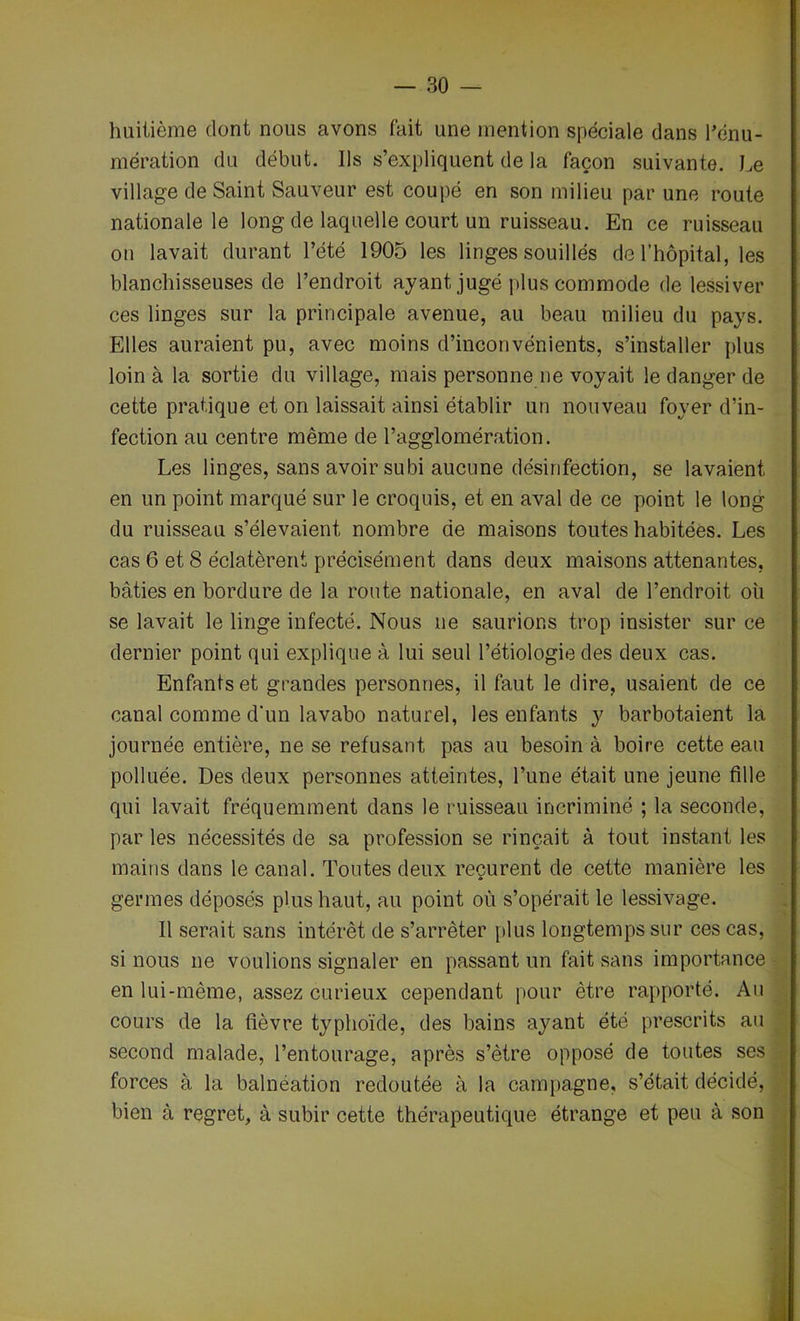 huitième dont nous avons fait une mention spéciale dans l’énu- mération du début. Ils s’expliquent de la façon suivante. Le village de Saint Sauveur est coupé en son milieu par une route nationale le long de laquelle court un ruisseau. En ce ruisseau on lavait durant l’été 1905 les linges souillés de l’hôpital, les blanchisseuses de l’endroit ayant jugé plus commode de lessiver ces linges sur la principale avenue, au beau milieu du pays. Elles auraient pu, avec moins d’inconvénients, s’installer plus loin à la sortie du village, mais personne ne voyait le danger de cette pratique et on laissait ainsi établir un nouveau foyer d’in- fection au centre même de l’agglomération. Les linges, sans avoir subi aucune désinfection, se lavaient en un point marqué sur le croquis, et en aval de ce point le long du ruisseau s’élevaient nombre de maisons toutes habitées. Les cas 6 et 8 éclatèrent précisément dans deux maisons attenantes, bâties en bordure de la route nationale, en aval de l’endroit oh se lavait le linge infecté. Nous ne saurions trop insister sur ce dernier point qui explique à lui seul l’étiologie des deux cas. Enfants et grandes personnes, il faut le dire, usaient de ce canal comme d’un lavabo naturel, les enfants y barbotaient la journée entière, ne se refusant pas au besoin à boire cette eau polluée. Des deux personnes atteintes, l’une était une jeune fille qui lavait fréquemment dans le ruisseau incriminé ; la seconde, par les nécessités de sa profession se rinçait à tout instant les mains dans le canal. Toutes deux reçurent de cette manière les germes déposés plus haut, au point où s’opérait le lessivage. Il serait sans intérêt de s’arrêter plus longtemps sur ces cas, si nous ne voulions signaler en passant un fait sans importance en lui-même, assez curieux cependant pour être rapporté. Au cours de la fièvre typhoïde, des bains ayant été prescrits au second malade, l’entourage, après s’être opposé de toutes ses forces à la balnéation redoutée à la campagne, s’était décidé, bien à regret, à subir cette thérapeutique étrange et peu à son
