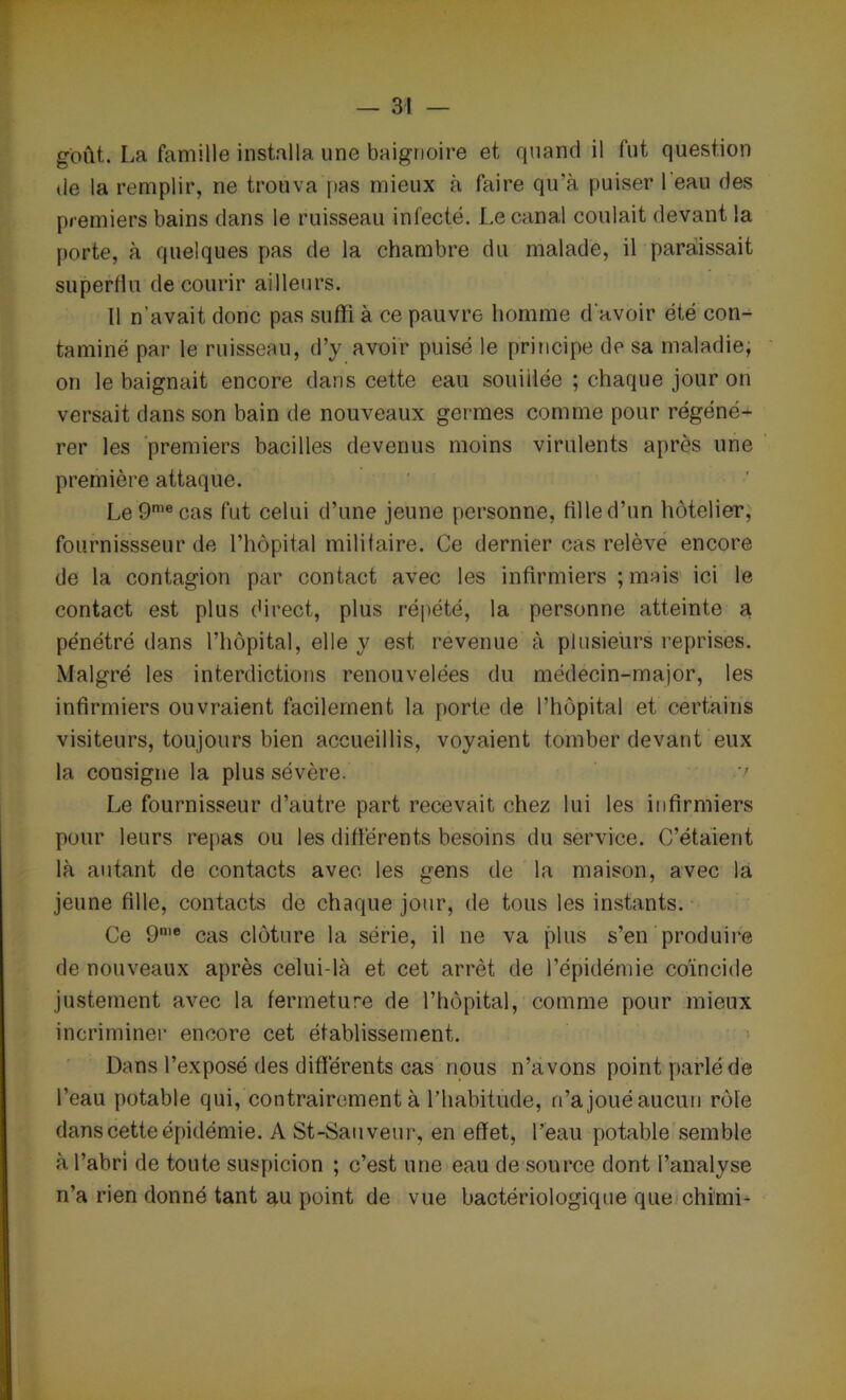 goût. La famille installa une baignoire et quand il fut question de la remplir, ne trouva pas mieux à faire qu’à puiser 1 eau des premiers bains dans le ruisseau infecté. Le canal coulait devant la porte, à quelques pas de la chambre du malade, il paraissait superflu de courir ailleurs. Il n’avait donc pas suffi à ce pauvre homme d'avoir été con- taminé par le ruisseau, d’y avoir puisé le principe de sa maladie, on le baignait encore dans cette eau souillée ; chaque jour on versait dans son bain de nouveaux germes comme pour régéné- rer les premiers bacilles devenus moins virulents après une première attaque. Le9mecas fut celui d’une jeune personne, fille d’un hôtelier, fournissseur de l’hôpital militaire. Ce dernier cas relève encore de la contagion par contact avec les infirmiers ;mais ici le contact est plus direct, plus répété, la personne atteinte a pénétré dans l’hôpital, elle y est revenue à plusieurs reprises. Malgré les interdictions renouvelées du médecin-major, les infirmiers ouvraient facilement la porte de l’hôpital et certains visiteurs, toujours bien accueillis, voyaient tomber devant eux la consigne la plus sévère. -v Le fournisseur d’autre part recevait chez lui les infirmiers pour leurs repas ou les différents besoins du service. C’étaient là autant de contacts avec les gens de la maison, avec la jeune fille, contacts de chaque jour, de tous les instants. Ce 9n,e cas clôture la série, il ne va plus s’en produire de nouveaux après celui-là et cet arrêt de l’épidémie coïncide justement avec la fermeture de l’hôpital, comme pour mieux incriminer encore cet établissement. Dans l’exposé des différents cas nous n’avons point parlé de l’eau potable qui, contrairement à l’habitude, n’a joué aucun rôle dans cette épidémie. A St-Sauveur, en effet, l’eau potable semble à l’abri de toute suspicion ; c’est une eau de source dont l’analyse n’a rien donné tant au point de vue bactériologique que chimi-