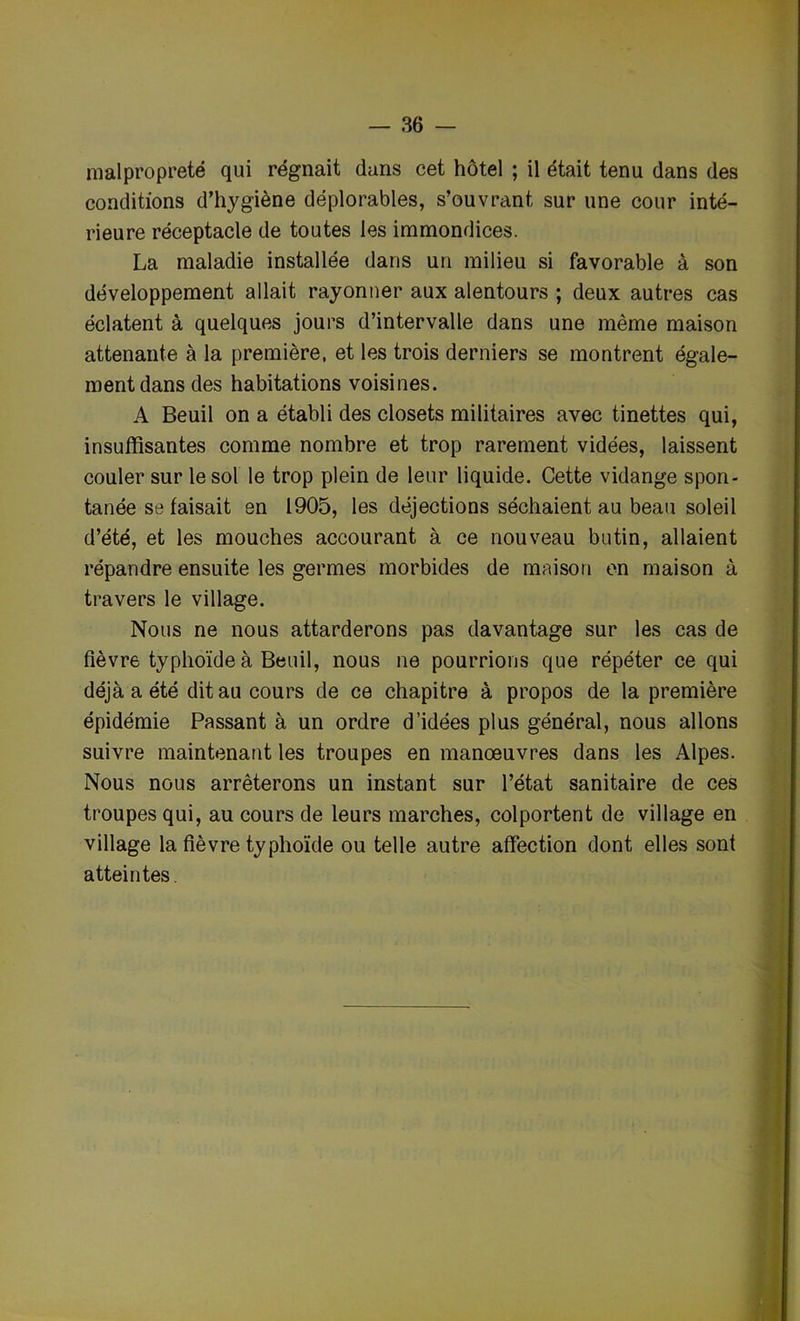 malpropreté qui régnait dans cet hôtel ; il était tenu dans des conditions d’hygiène déplorables, s’ouvrant sur une cour inté- rieure réceptacle de toutes les immondices. La maladie installée dans un milieu si favorable à son développement allait rayonner aux alentours ; deux autres cas éclatent à quelques jours d’intervalle dans une même maison attenante à la première, et les trois derniers se montrent égale- ment dans des habitations voisines. A Beuil on a établi des closets militaires avec tinettes qui, insuffisantes comme nombre et trop rarement vidées, laissent couler sur le sol le trop plein de leur liquide. Cette vidange spon- tanée se faisait en 1905, les déjections séchaient au beau soleil d’été, et les mouches accourant à ce nouveau butin, allaient répandre ensuite les germes morbides de maison en maison à travers le village. Nous ne nous attarderons pas davantage sur les cas de fièvre typhoïde à Beuil, nous ne pourrions que répéter ce qui déjà a été dit au cours de ce chapitre à propos de la première épidémie Passant à un ordre d’idées plus général, nous allons suivre maintenant les troupes en manoeuvres dans les Alpes. Nous nous arrêterons un instant sur l’état sanitaire de ces troupes qui, au cours de leurs marches, colportent de village en village la fièvre typhoïde ou telle autre affection dont elles sont atteintes.