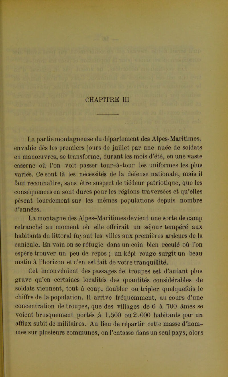 CHAPITRE III La partie montagneuse du département des Alpes-Maritimes, envahie dès les premiers jours de juillet par une nuée de soldats en manœuvres, se transforme, durant les mois d’été, en une vaste caserne où l’on voit passer tour-à-tour les uniformes les plus variés. Ce sont là les nécessités de la défense nationale, mais il faut reconnaître, sans être suspect de tiédeur patriotique, que les conséquences en sont dures pour les régions traversées et qu’elles pèsent lourdement sur les mêmes populations depuis nombre d’années. La montagne des Alpes-Maritimes devient une sorte de camp retranché au moment ou elle offrirait un séjour tempéré aux habitants du littoral fuyant les villes aux premières ardeurs de la canicule. En vain on se réfugie dans un coin bien reculé où l’on espère trouver un peu de repos ; un képi rouge surgit un beau matin à l’horizon et c’en est fait de votre tranquillité. Cet inconvénient des passages de troupes est d’autant plus grave qu’en certaines localités des quantités considérables de soldats viennent, tout à coup, doubler ou tripler quelquefois le chiffre de la population. Il arrive fréquemment, au cours d’une concentration de troupes, que des villages de 6 à 700 âmes se voient brusquement portés à 1.500 ou2.000 habitants par un afflux subit de militaires. Au lieu de répartir cette masse d’hom- mes sur plusieurs communes, on l’entasse dans un seul pays, alors