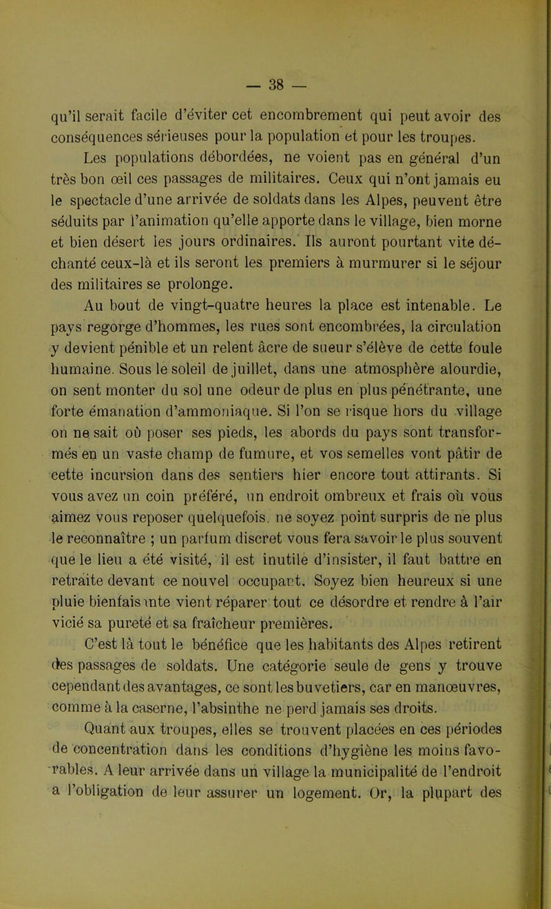 qu’il serait facile d’éviter cet encombrement qui peut avoir des conséquences sérieuses pour la population et pour les troupes. Les populations débordées, ne voient pas en général d’un très bon œil ces passages de militaires. Ceux qui n’ont jamais eu le spectacle d’une arrivée de soldats dans les Alpes, peuvent être séduits par l’animation qu’elle apporte dans le village, bien morne et bien désert les jours ordinaires. Ils auront pourtant vite dé- chanté ceux-là et ils seront les premiers à murmurer si le séjour des militaires se prolonge. Au bout de vingt-quatre heures la place est intenable. Le pays regorge d’hommes, les rues sont encombrées, la circulation y devient pénible et un relent âcre de sueur s’élève de cette foule humaine. Sous le soleil de juillet, dans une atmosphère alourdie, on sent monter du sol une odeur de plus en plus pénétrante, une forte émanation d’ammoniaque. Si l’on se risque hors du village on ne sait où poser ses pieds, les abords du pays sont transfor- més en un vaste champ de fumure, et vos semelles vont pâtir de cette incursion dans des sentiers hier encore tout attirants. Si vous avez un coin préféré, un endroit ombreux et frais ou vous aimez vous reposer quelquefois, ne soyez point surpris de ne plus le reconnaître ; un parfum discret vous fera savoir le plus souvent que le lieu a été visité, il est inutile d’insister, il faut battre en retraite devant ce nouvel occupant. Soyez bien heureux si une pluie bienfaisante vient réparer tout ce désordre et rendre à l’air vicié sa pureté et sa fraîcheur premières. C’est là tout le bénéfice que les habitants des Alpes retirent des passages de soldats. Une catégorie seule de gens y trouve cependant des avantages, ce sont lesbuvetiers, car en manœuvres, comme à la caserne, l’absinthe ne perd jamais ses droits. Quant aux troupes, elles se trouvent placées en ces périodes dé concentration dans les conditions d’hygiène les moins favo- rables. A leur arrivée dans un village la municipalité de l’endroit a l’obligation de leur assurer un logement. Or, la plupart des