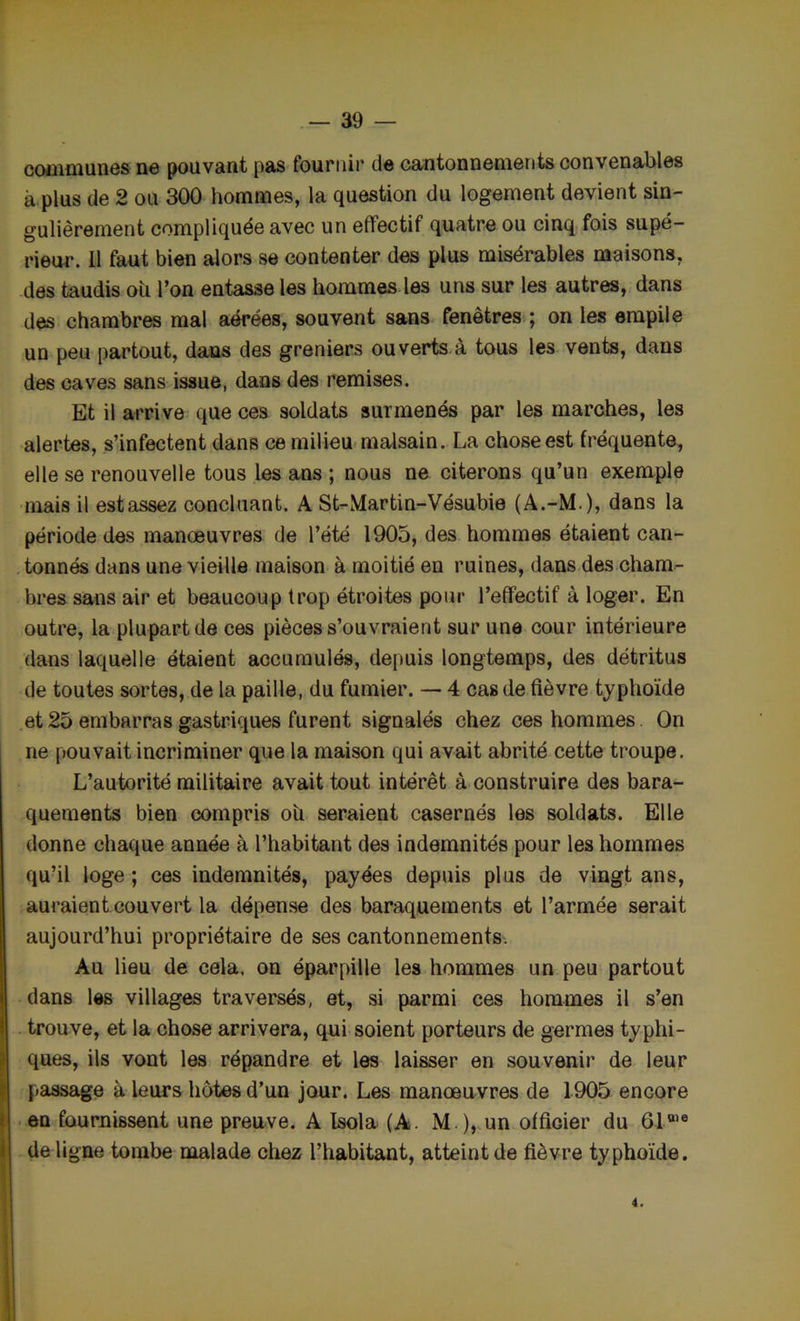 communes ne pouvant pas fournir de cantonnements convenables à plus de 2 ou 300 hommes, la question du logement devient sin- gulièrement compliquée avec un effectif quatre ou cinq fois supé- rieur. 11 faut bien alors se contenter des plus misérables maisons, des taudis ou l’on entasse les hommes les uns sur les autres, dans des chambres mal aérées, souvent sans fenêtres ; on les empile un peu partout, dans des greniers ouverts à tous les vents, dans des caves sans issue, dans des remises. Et il arrive que ces soldats surmenés par les marches, les alertes, s’infectent dans ce milieu malsain. La chose est fréquente, elle se renouvelle tous les ans ; nous ne citerons qu’un exemple mais il est assez concluant. A St-Martin-Vésubie (A.-M.), dans la période des manœuvres de l’été 1905, des hommes étaient can- tonnés dans une vieille maison à moitié en ruines, dans des cham- bres sans air et beaucoup trop étroites pour l’effectif à loger. En outre, la plupart de ces pièces s’ouvraient sur une cour intérieure dans laquelle étaient accumulés, depuis longtemps, des détritus de toutes sortes, de la paille, du fumier. — 4 cas de fièvre typhoïde et25 embarras gastriques furent signalés chez ces hommes. On ne pouvait incriminer que la maison qui avait abrité cette troupe. L’autorité militaire avait tout intérêt à construire des bara- quements bien compris ou seraient casernés les soldats. Elle donne chaque année à l’habitant des indemnités pour les hommes qu’il loge ; ces indemnités, payées depuis plus de vingt ans, auraient couvert la dépense des baraquements et l’armée serait aujourd’hui propriétaire de ses cantonnements. Au lieu de cela, on éparpille les hommes un peu partout dans les villages traversés, et, si parmi ces hommes il s’en trouve, et la chose arrivera, qui soient porteurs de germes typhi- ques, ils vont les répandre et les laisser en souvenir de leur passage à leurs hôtes d’un jour. Les manœuvres de 1905 encore en fournissent une preuve. A Isola (À. M ), un officier du 610,e de ligne tombe malade chez l’habitant, atteint de fièvre typhoïde. 4.