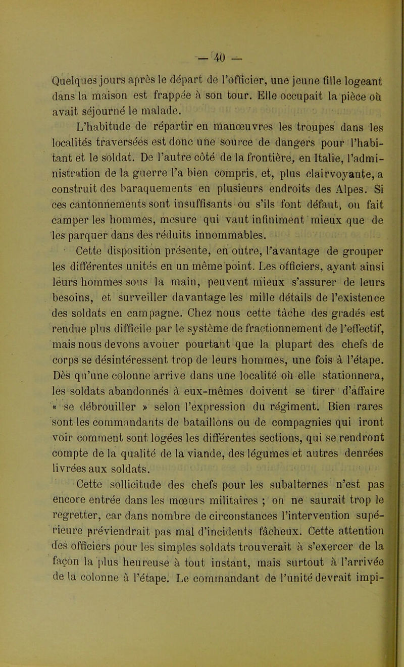 Quelques jours après le départ de l’officier, une jeune fille logeant dans la maison est frappée à son tour. Elle occupait la pièce où avait séjourné le malade. L’habitude de répartir en manœuvres les troupes dans les localités traversées est donc une source de dangers pour l’habi- tant et le soldat. De l’autre côté de la frontière, en Italie, l’admi- nistration de la guerre l’a bien compris, et, plus clairvoyante, a construit des baraquements en plusieurs endroits des Alpes. Si ces cantonnements sont insuffisants ou s’ils font défaut, on fait camper les hommes, mesure qui vaut infiniment mieux que de les parquer dans des réduits innommables. Cette disposition présente, en outre, l’avantage de grouper les différentes unités en un même point. Les officiers, ayant ainsi leurs hommes sous la main, peuvent mieux s’assurer de leurs besoins, et surveiller davantage les mille détails de l’existence des soldats en campagne. Chez nous cette tâche des gradés est rendue plus difficile par le système de fractionnement de l’effectif, mais nous devons avouer pourtant que la plupart des chefs de corps se désintéressent trop de leurs hommes, une fois à l’étape. Dès qu’une colonne arrive dans une localité où elle stationnera, les soldats abandonnés à eux-mêmes doivent se tirer d’affaire « se débrouiller » selon l’expression du régiment. Bien rares sont les commandants de bataillons ou de compagnies qui iront voir comment sont logées les différentes sections, qui se rendront compte de la qualité de la viande, des légumes et autres denrées livrées aux soldats. Cette sollicitude des chefs pour les subalternes n’est pas encore entrée dans les mœurs militaires ; on ne saurait trop le regretter, car dans nombre de circonstances l’intervention supé- rieure préviendrait pas mal d’incidents fâcheux. Cette attention des officiers pour les simples soldats trouverait à s’exercer de la façon la plus heureuse à tout instant, mais surtout à l’arrivée de la colonne à l’étape. Le commandant de l’unité devrait impi-