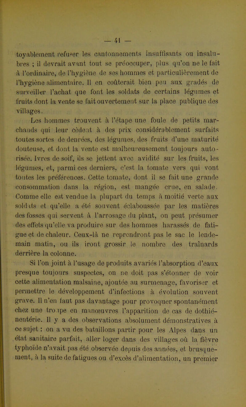 — Pi- toyablement refuser les cantonnements insuffisants ou insalu- bres ; il devrait avant tout se préoccuper, plus qu’on ne le fait à l’ordinaire, de l’hygiène de ses hommes et particulièrement de l’hygiène alimentaire. Il en coûterait bien peu aux gradés de surveiller l’achat que font les soldats de certains légumes et fruits dont la vente se fait ouvertement sur la place publique des villages. Les hommes trouvent à l’étape une foule de petits mar- chands qui leur cèdent à des prix considérablement surfaits toutes sortes de denrées, des légumes, des fruits d’une maturité douteuse, et dont la vente est malheureusement toujours auto- risée. Ivres de soif, ils se jettent avec avidité sur les fruits, les légumes, et, parmi ces derniers, c’est la tomate vers qui vont toutes les préférences. Cette tomate, dont il se fait une grande consommation dans la région, est mangée crue, en salade. Comme elle est vendue la plupart du temps à moitié verte aux soldats et qu’elle a été souvent éclaboussée par les matières des fosses qui servent à l’arrosage du plant, on peut présumer des effets qu’elle va produire sur des hommes harassés de fati- gue et de chaleur. Ceux-là ne reprendront pas le sac le lende- main matin, ou ils iront grossir le nombre des traînards derrière la colonne. Si l’on joint à l’usage de produits avariés l’absorption d’eaux presque toujours suspectes, on ne doit pas s’étonner de voir cette alimentation malsaine, ajoutée au surmenage, favoriser et permettre le développement d’infections à évolution souvent grave. Il n’en faut pas davantage pour provoquer spontanément chez une troipe en manœuvres l’apparition de cas de dothié— nentérie. Il y a des observations absolument démonstratives à ce sujet : on a vu des bataillons partir pour les Alpes dans un état sanitaire parfait, aller loger dans des villages où la fièvre typhoïde n’avait pas été observée depuis des années, et brusque- ment, à la suite de fatigues ou d’excès d’alimentation, un premier