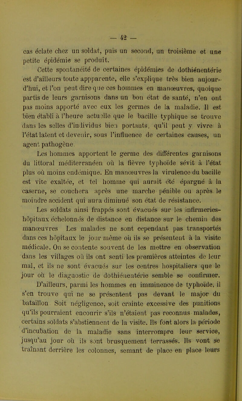 cas éclate chez un soldat, puis un second, un troisième et une petite épidémie se produit. Cette spontanéité de certaines épidémies de dothiénentérie est d’ailleurs toute appparente, elle s’explique très bien aujour- d’hui, et l’on peut dire que ces hommes en manoeuvres, quoique partis de leurs garnisons dans un bon état de santé, n’en ont pas moins apporté avec eux les germes de la maladie. Il est bien établi à l’heure actuelle que le bacille typhique se trouve dans les selles d’individus bien portants, qu’il peut y vivre à l’état latent et devenir, sous l’influence de certaines causes, un agent pathogène. Les hommes apportent le germe des differentes garnisons du littoral méditerranéen où la fièvre typhoïde sévit à l’état plus où moins endémique. En manœuvres la virulence du bacille est vite exaltée, et tel homme qui aurait été épargné à la caserne, se couchera après une marche pénible ou après le moindre accident qui aura diminué son état de résistance. Les soldats ainsi frappés sont évacués sur les infirmeries- hôpitaux échelonnés de distance en distance sur le chemin des manœuvres Les malades ne sont cependant pas transportés dans ces hôpitaux le jour même ou ils se présentent à la visite médicale. On se contente souvent de les mettre en observation dans les villages où ils ont senti les premières atteintes de leur mal, et ils ne sont évacués sur les centres hospitaliers que le jour ou le diagnostic de dothiénentérie semble se confirmer. D’ailleurs, parmi les hommes en imminence de typhoïde, il s’en trouve qui ne se présentent pas devant le major du bataillon Soit négligence, soit crainte excessive des punitions qu’ils pourraient encourir s’ils n’étaient pas reconnus malades, certains soldats s’abstiennent de la visite. Ils font alors la période d’incubation de la maladie sans interrompre leur service, jusqu’au jour oh ils sont brusquement terrassés. Ils vont se traînant derrière les colonnes, semant de place en place leurs