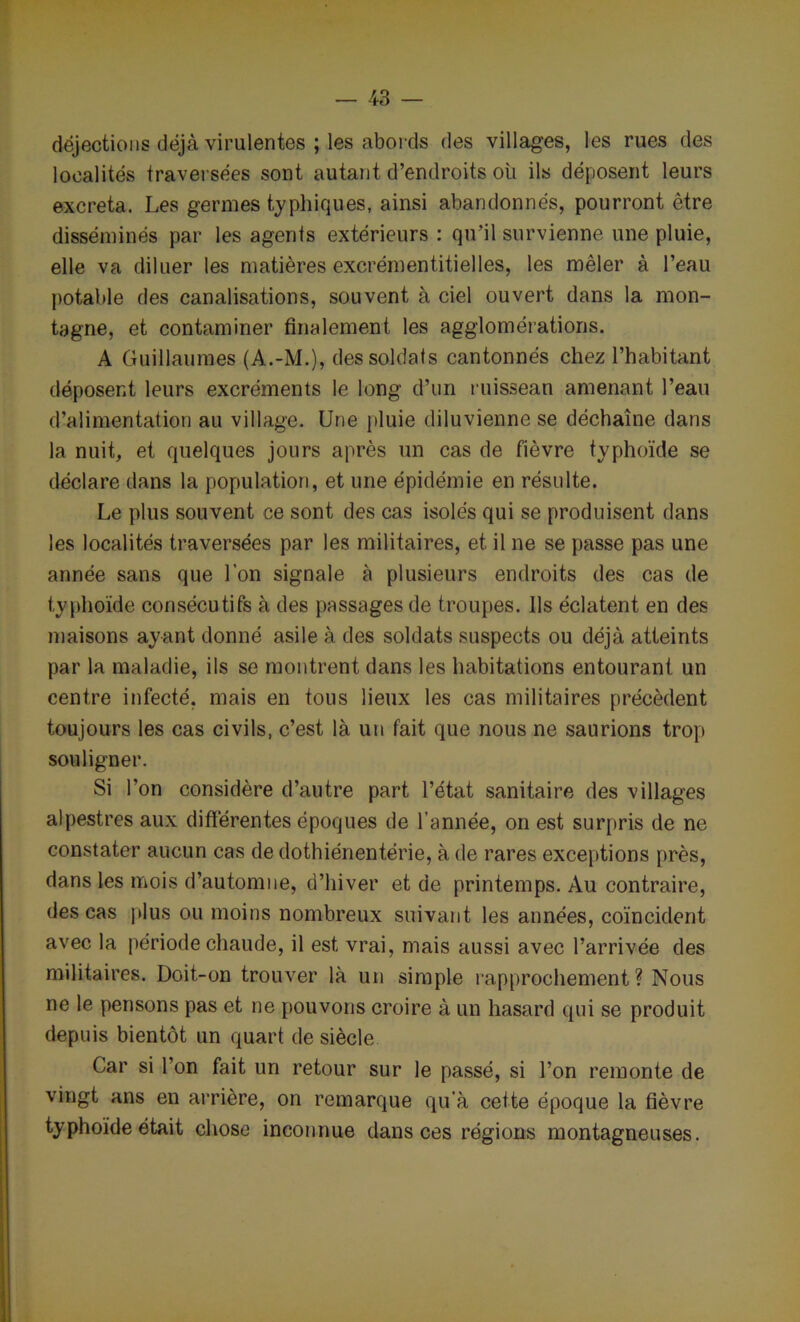 déjections déjà virulentes ; les abords des villages, les rues des localités traversées sont autant d’endroits ou ils déposent leurs excreta. Les germes typhiques, ainsi abandonnés, pourront être disséminés par les agents extérieurs : qu’il survienne une pluie, elle va diluer les matières excrémentitielles, les mêler à l’eau potable des canalisations, souvent à ciel ouvert dans la mon- tagne, et contaminer finalement les agglomérations. A Guillaumes (A.-M.), des soldats cantonnés chez l’habitant déposent leurs excréments le long d’un ruissean amenant l’eau d’alimentation au village. Une pluie diluvienne se déchaîne dans la nuit, et quelques jours après un cas de fièvre typhoïde se déclare dans la population, et une épidémie en résulte. Le plus souvent ce sont des cas isolés qui se produisent dans les localités traversées par les militaires, et il ne se passe pas une année sans que l’on signale à plusieurs endroits des cas de typhoïde consécutifs à des passages de troupes. Ils éclatent en des maisons ayant donné asile à des soldats suspects ou déjà atteints par la maladie, ils se montrent dans les habitations entourant un centre infecté, mais en tous lieux les cas militaires précèdent toujours les cas civils, c’est là un fait que nous ne saurions trop souligner. Si l’on considère d’autre part l’état sanitaire des villages alpestres aux différentes époques de l’année, on est surpris de ne constater aucun cas de dothiénentérie, à de rares exceptions près, dans les mois d’automne, d’hiver et de printemps. Au contraire, des cas plus ou moins nombreux suivant les années, coïncident avec la période chaude, il est vrai, mais aussi avec l’arrivée des militaires. Doit-on trouver là un simple rapprochement? Nous ne le pensons pas et ne pouvons croire à un hasard qui se produit depuis bientôt un quart de siècle Car si l’on fait un retour sur le passé, si l’on remonte de vingt ans en arrière, on remarque qu’à cette époque la fièvre typhoïde était chose inconnue dans ces régions montagneuses.