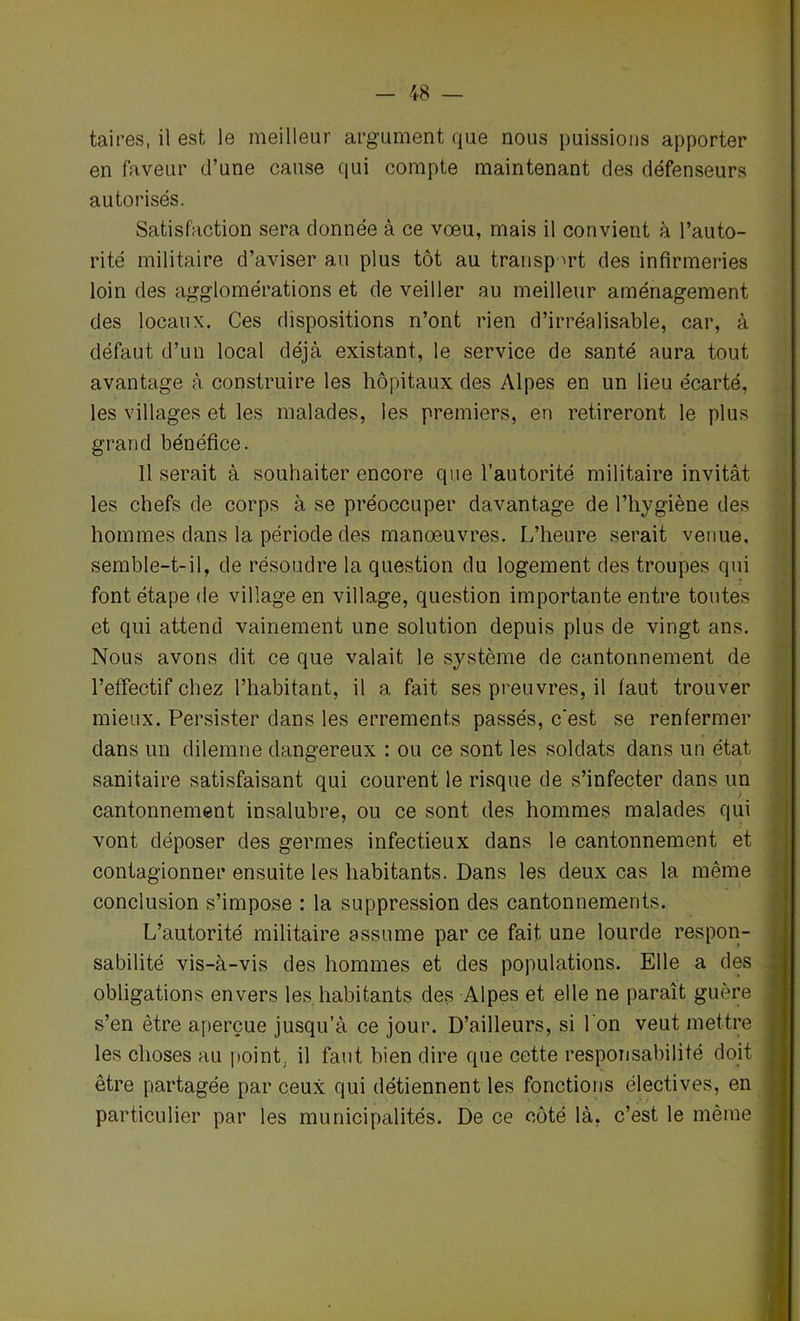 taires, il est le meilleur argument que nous puissions apporter en faveur d’une cause qui compte maintenant des défenseurs autorisés. Satisfaction sera donnée à ce voeu, mais il convient à l’auto- rité militaire d’aviser au plus tôt au transport des infirmeries loin des agglomérations et de veiller au meilleur aménagement des locaux. Ces dispositions n’ont rien d’irréalisable, car, à défaut d’un local déjà existant, le service de santé aura tout avantage à construire les hôpitaux des Alpes en un lieu écarté, les villages et les malades, les premiers, en retireront le plus grand bénéfice. Il serait à souhaiter encore que l’autorité militaire invitât les chefs de corps à se préoccuper davantage de l’hygiène des hommes dans la période des manoeuvres. L’heure serait venue, semble-t-il, de résoudre la question du logement des troupes qui font étape de village en village, question importante entre toutes et qui attend vainement une solution depuis plus de vingt ans. Nous avons dit ce que valait le système de cantonnement de l’effectif chez l’habitant, il a fait ses preuvres, il faut trouver mieux. Persister dans les errements passés, c'est se renfermer dans un dilemne dangereux : ou ce sont les soldats dans un état sanitaire satisfaisant qui courent le risque de s’infecter dans un cantonnement insalubre, ou ce sont des hommes malades qui vont déposer des germes infectieux dans le cantonnement et contagionner ensuite les habitants. Dans les deux cas la même conclusion s’impose : la suppression des cantonnements. L’autorité militaire assume par ce fait une lourde respon- sabilité vis-à-vis des hommes et des populations. Elle a des obligations envers les.habitants des Alpes et elle ne paraît guère s’en être aperçue jusqu’à ce jour. D’ailleurs, si l'on veut mettre les choses au point, il faut bien dire que cette responsabilité doit être partagée par ceux qui détiennent les fonctions électives, en particulier par les municipalités. De ce côté là, c’est le même