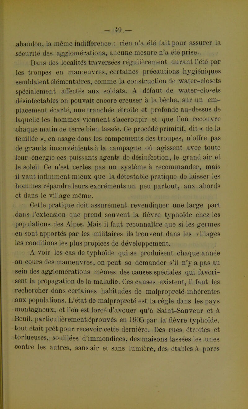 abandon, la même indifférence ; rien n’a été fait pour assurer la sécurité des agglomérations, aucune mesure n’a été prise. Dans des localités traversées régulièrement durant l’été par les troupes en manoeuvres, certaines précautions hygiéniques semblaient élémentaires, comme la construction de water-closets spécialement affectés aux soldats. A défaut de water-closets désinfectables on pouvait encore creuser à la bêche, sur un em- placement écarté, une tranchée étroite et profonde au-dessus de laquelle les hommes viennent s’accroupir et que l’on recouvre chaque matin de terre bien tassée. Ce procédé primitif, dit < de la feuillée », en usage dans les campements des troupes, n’offre pas de grands inconvénients à la campagne où agissent avec toute leur énergie ces puissants agents de désinfection, le grand air et le soleil Ce n’est certes pas un système à recommander, mais il vaut infiniment mieux que la détestable pratique de laisser les hommes répandre leurs excréments un peu partout, aux abords et dans le village même. Cette pratique doit assurément revendiquer une large part dans l’extension que prend souvent la fièvre typhoïde chez les populations des Alpes. Mais il faut reconnaître que si les germes en sont apportés par les militaires ils trouvent dans les villages les conditions les plus propices de développement. A voir les cas de typhoïde qui se produisent chaque année au cours des manoeuvres, on peut se demander s’il n’y a pas au sein des agglomérations mêmes des causes spéciales qui favori- sent la propagation de la maladie. Ces causes existent, il faut les rechercher dans certaines habitudes de malpropreté inhérentes aux populations. L’état de malpropreté est la règle dans les pays montagneux, et l’on est forcé d’avouer qu’à Saint-Sauveur et à Beuil, particulièrement éprouvés en 1905 par la fièvre typhoïde, tout était prêt pour recevoir cette dernière. Des rues étroites et tortueuses, souillées d’immondices, des maisons tassées les unes contre les autres, sans air et sans lumière, des étables à porcs