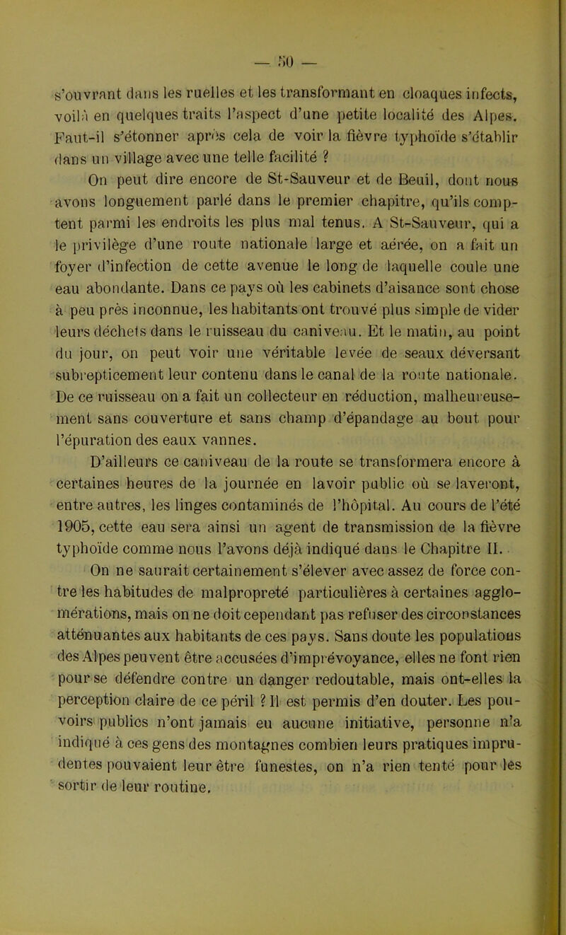 — no — s’ouvrant dans les ruelles et les transformant en cloaques infects, voilà en quelques traits l’aspect d’une petite localité des Alpes. Faut-il s’étonner après cela de voir la fièvre typhoïde s’établir dans un village avec une telle facilité ? On peut dire encore de St-Sauveur et de Beuil, dont nous avons longuement parlé dans le premier chapitre, qu’ils comp- tent parmi les endroits les plus mal tenus. A St-Sauveur, qui a le privilège d’une route nationale large et aérée, on a fait un foyer d’infection de cette avenue le long de laquelle coule une eau abondante. Dans ce pays où les cabinets d’aisance sont chose à peu près inconnue, les habitants ont trouvé plus simple de vider leurs déchets dans le ruisseau du caniveau. Et le matin, au point du jour, on peut voir une véritable levée de seaux déversant subrepticement leur contenu dans le canal de la route nationale. De ce ruisseau on a fait un collecteur en réduction, malheureuse- ment sans couverture et sans champ d’épandage au bout pour l’épuration des eaux vannes. D’ailleurs ce caniveau de la route se transformera encore à certaines heures de la journée en lavoir public où se laveront, entre autres, les linges contaminés de l’hôpital. Au cours de l’été 1905, cette eau sera ainsi un agent de transmission de la fièvre typhoïde comme nous l’avons déjà indiqué dans le Chapitre II. On ne saurait certainement s’élever avec assez de force con- tre les habitudes de malpropreté particulières à certaines agglo- mérations, mais on ne doit cependant pas refuser des circonstances atténuantes aux habitants de ces pays. Sans doute les populations des Alpes peuvent être accusées d’imprévoyance, elles ne font rien pour se défendre contre un danger redoutable, mais ont-elles la perception claire de ce péril ? Il est permis d’en douter. Les pou- voirs publics n’ont jamais eu aucune initiative, personne n’a indiqué à ces gens des montagnes combien leurs pratiques impru- dentes pouvaient leur être funestes, on n’a rien tenté pour les sortir de leur routine.