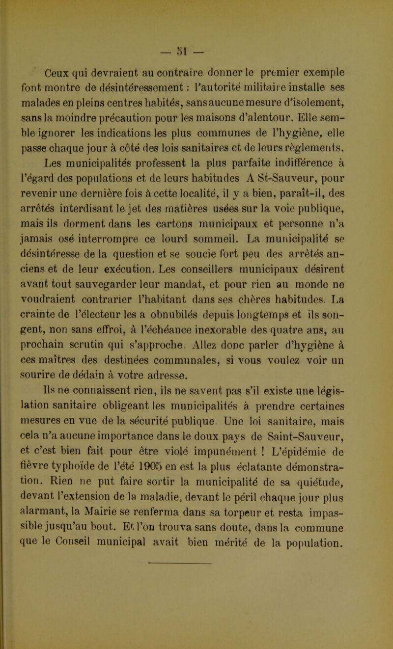 Ceux qui devraient au contraire donner le premier exemple font montre de désintéressement : l’autorité militaire installe ses malades en pleins centres habités, sans aucune mesure d’isolement, sans la moindre précaution pour les maisons d’alentour. Elle sem- ble ignorer les indications les plus communes de l’hygiène, elle passe chaque jour à côté des lois sanitaires et de leurs règlements. Les municipalités professent la plus parfaite indifférence à l’égard des populations et de leurs habitudes A St-Sauveur, pour revenir une dernière fois à cette localité, il y a bien, paraît-il, des arrêtés interdisant le jet des matières usées sur la voie publique, mais ils dorment dans les cartons municipaux et personne n’a jamais osé interrompre ce lourd sommeil. La municipalité se désintéresse de la question et se soucie fort peu des arrêtés an- ciens et de leur exécution. Les conseillers municipaux désirent avant tout sauvegarder leur mandat, et pour rien au monde ne voudraient contrarier l’habitant dans ses chères habitudes. La crainte de l’électeur les a obnubilés depuis longtemps et ils son- gent, non sans effroi, à l’échéance inexorable des quatre ans, au prochain scrutin qui s’approche. Allez donc parler d’hygiène à ces maîtres des destinées communales, si vous voulez voir un sourire de dédain à votre adresse. Ils ne connaissent rien, ils ne savent pas s’il existe une légis- lation sanitaire obligeant les municipalités à prendre certaines mesures en vue de la sécurité publique. Une loi sanitaire, mais cela n’a aucune importance dans le doux pays de Saint-Sauveur, et c’est bien fait pour être violé impunément ! L’épidémie de fièvre typhoïde de l’été 1905 en est la plus éclatante démonstra- tion. Rien ne put faire sortir la municipalité de sa quiétude, devant l’extension de la maladie, devant le péril chaque jour plus alarmant, la Mairie se renferma dans sa torpeur et resta impas- sible jusqu’au bout. Et l’on trouva sans doute, dans la commune que le Conseil municipal avait bien mérité de la population.