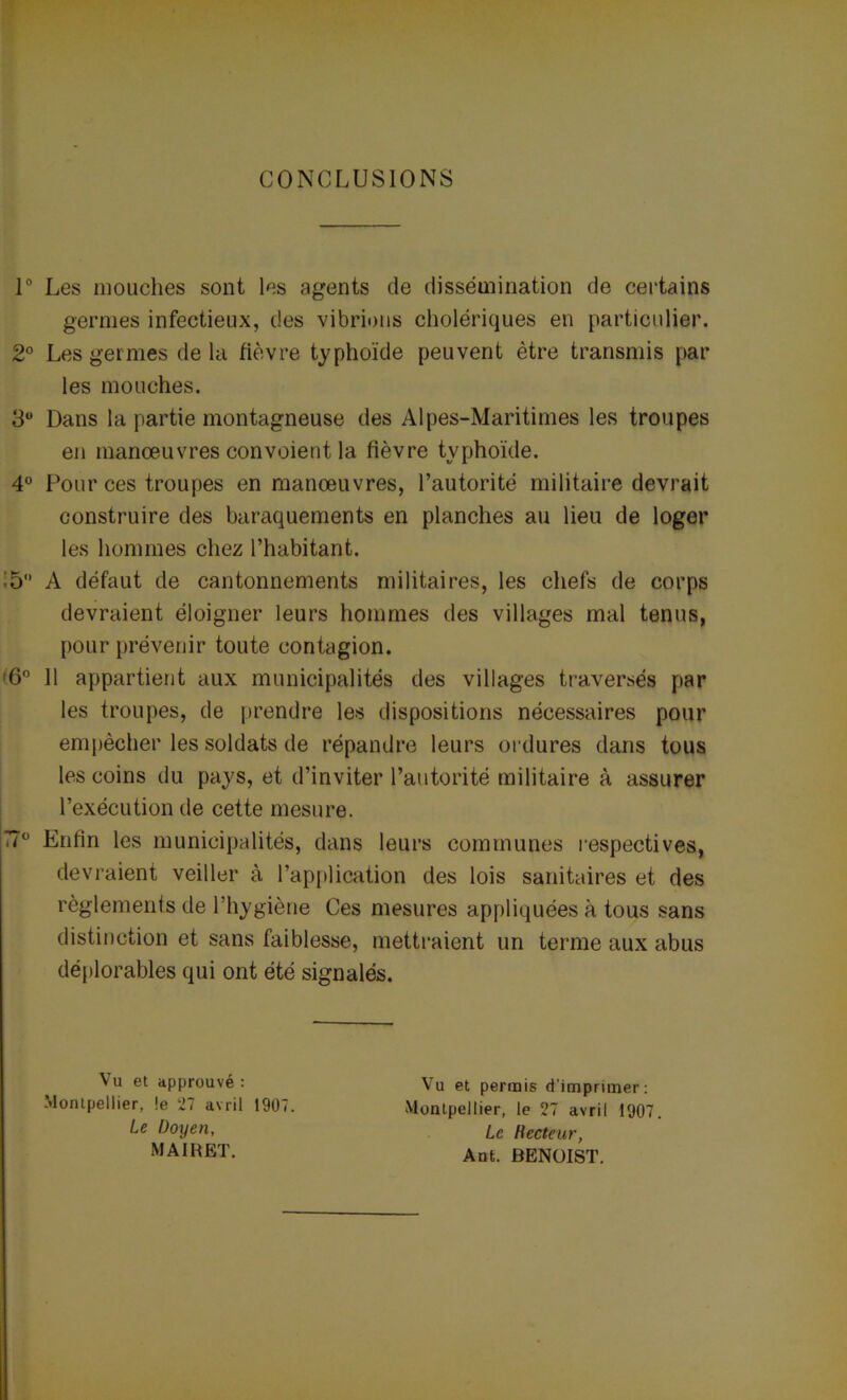 CONCLUSIONS 1° Les mouches sont les agents de dissémination de certains germes infectieux, des vibrions cholériques en particulier. 2° Les germes de la fièvre typhoïde peuvent être transmis pâl- ies mouches. 3° Dans la partie montagneuse des Alpes-Maritimes les troupes en manoeuvres convoient la fièvre typhoïde. 4° Pour ces troupes en manoeuvres, l’autorité militaire devrait construire des baraquements en planches au lieu de loger les hommes chez l’habitant. :5 A défaut de cantonnements militaires, les chefs de corps devraient éloigner leurs hommes des villages mal tenus, pour prévenir toute contagion. •6° 11 appartient aux municipalités des villages traversés par les troupes, de prendre les dispositions nécessaires pour empêcher les soldats de répandre leurs ordures dans tous les coins du pays, et d’inviter l’autorité militaire à assurer l’exécution de cette mesure. 77ü Enfin les municipalités, dans leurs communes respectives, devraient veiller à l’application des lois sanitaires et des règlements de l’hygiène Ces mesures appliquées à tous sans distinction et sans faiblesse, mettraient un terme aux abus déplorables qui ont été signalés. Vu et approuvé : Montpellier, !e 27 avril 1907. Le Doyen, Vu et permis d’imprimer: Montpellier, le 27 avril 1907. Le Hecteur, Ant. BENOIST. MAIRET.