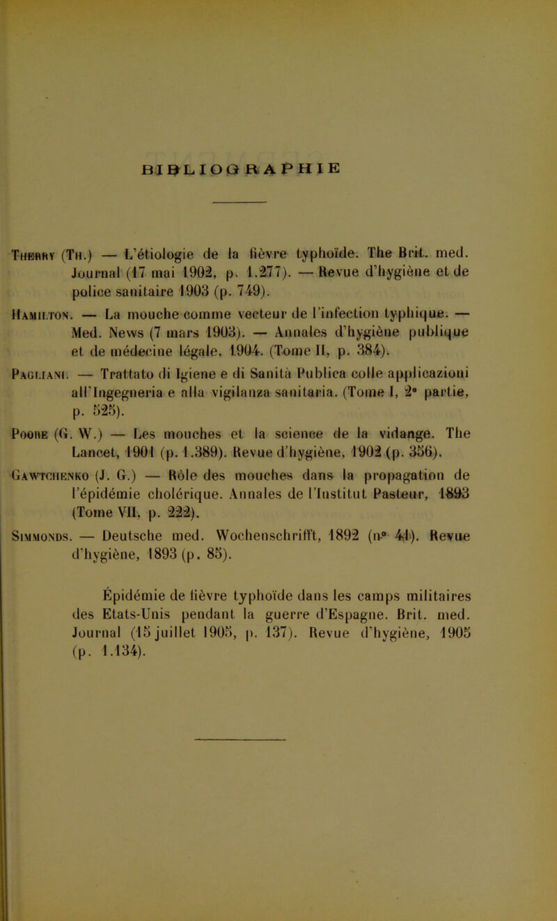 BIBLIOGRAPHIE Thehhy (Th.) — L’étiologie de la fièvre typhoïde. The Brit. nied. Journal (17 mai 1902, p. 1.277). — Revue d’hygiène et de police sanitaire 1903 (p. 749). Hamilton. — La mouche comme vecteur de 1 infection typhique. — Med. News (7 mars 1903). — Annales d’hygiène publique et de médecine légale. 1904. (Tome IL p. 384). Pagi.iani. — Trattato di Igiene e di Sanità Ptiblica colle applicazioni all'Ingegneria e alla vigilanza sanitaria. (Tome I, 29 partie, p. 525). Poore (G. W.) — Les mouches et la science de la vidange. The Lancet, 1901 (p. 1.389). Revue d’hygiène, 1902 (p. 350). Gawtchenko (J. G.) — Rôle des mouches dans la propagation de l’épidémie cholérique. Annales de l’Institut Pasteur, 1803 (Tome VII. p. 222). Simmonds. — Deutsche med. Wochenschrifït, 1892 (n-° 41). Revue d’hygiène, 1893 (p. 85). Épidémie de lièvre typhoïde dans les camps militaires des Etats-Unis pendant la guerre d’Espagne. Brit. med. Journal (15 juillet 1905, p. 137). Revue d’hygiène, 1905 (p. 1.134). *