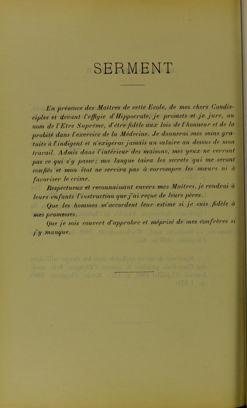 SERMENT En -présence des Maîtres de cette Ecole, de mes chers Condis- ciples et devant l'effigie d’Hippocrate, je promets et je jure, au nom de l'Etre Suprême, d'être fidèle aux lois de l'honneur et de la probité dans l'exercice de la Médecine. Je donnerai mes soins gra- tuits à l'indigent et n’exigerai jamais un salaire au dessus de mon travail. Admis dans /'inférieur des maisons, mes yeux ne verront pas ce qui s'y passe; ma langue taira les secrets qui me seront Confiés et mon état ne servira pas à corrompre les mœurs ni à favoriser le crime. Respectueux et reconnaissant envers mes Maîtres, je rendrai à leurs enfants li instruction que j'ai reçue de leurs pères. Que les hommes m accordent leur estime si ]e suis fidèle à mes promesses. Que je sois couvert dopprobre et méprisé de mes confrères si j'y manque.