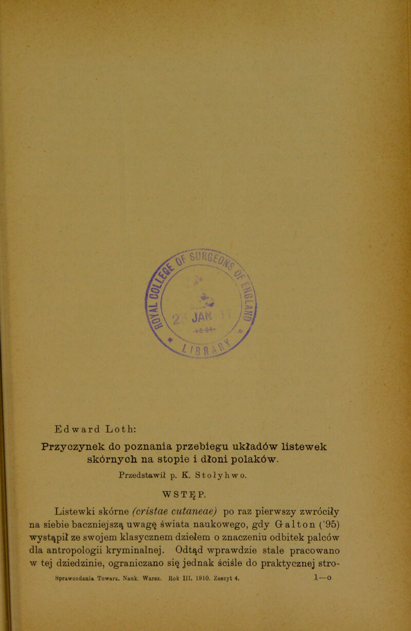 Ed ward Loth: Przyczynek do poznania przebiegu układów listewek skórnych na stopie i dłoni polaków. Przedstawił p. K. S t o ł y h w o. WSTĘP. Listewki skórne (cristae cutaneae) po raz pierwszy zwróciły na siebie baczniejszą uwagę świata naukowego, gdy G-alton (’95) wystąpił ze swojem klasycznem dziełem o znaczeniu odbitek palców dla antropologii kryminalnej. Odtąd wprawdzie stale pracowano w tej dziedzinie, ograniczano się jednak ściśle do praktycznej stro- l—o Sprawozdania Towarz. Nauk. Waraz. Rok III. 1010. Zeszyt 4.