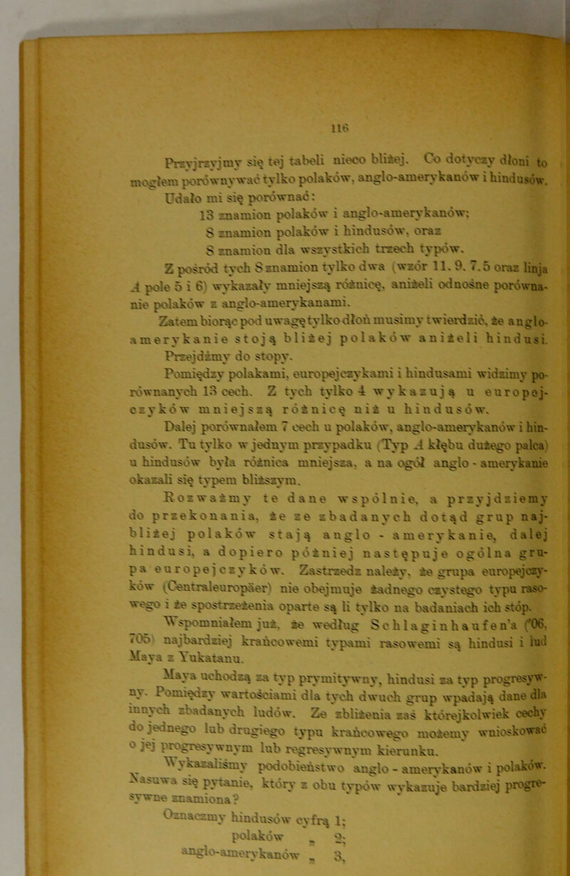 Przyjrzyjmy się tej tabeli nieco bliżej. Co dotyczy dłoni to mogłem porównywać tylko polaków, anglo- ani ery k a n ó w i hindusów. Udało mi się porównać: lo ma mion polaków i anglo-amerykanów: $ znamion polaków i hindusów. oraz S znamion dla wszystkich trzech typów. Z pośród tych S znamion tylko dwa (wiór 11.9. 7.5 oraz linja j. pole 5 i 6} wykazały mniejszą różnicę, aniżeli odnośne porówna- nie polaków z anglo-amerykanami. Zatem biorąc pod uwagę tylko dłoń musimy t wierdzić, że a n glo- amerykanie stoją bliżej polaków aniżeli hindusi Przejdźmy do stopy. Pomiędzy polakami, europejczykami i hindusami widzimy po- równanych 13 cech. Z tych tylko 4 wykazują u europej- czyków mniejszą różnicę niż u hindusów. Palej porównałem 7 cech u polaków, anglo-amerykanów i hin- dusów. Tu tylko w jednym przypadku Typ ,4 kłębu dużego palca) u hindusów była różnica mniejsza, a na ogól anglo - amerykanie okazali się typem bliższym. Rozważmy te dane wspólnie, a przyjdziemy do przekonania, że ze zbadanych dotąd grup naj- bliżej polaków stają anglo - amerykanie, dalej hindusi, a dopiero potniej następuje ogólna gru- pa europejjczyków. Zastrzedz należy, że grupa europejczy- ków iCemraleurcpaer nie obejmuje żadnego czystego typu raso- weg; i że spostrzeżenia oparte są ii tylko na badaniach ich stóp. ^ upomniałem już. że według Schlaginhaufena ('06. i05 najbardziej krańcowemi typami rasowemi są hindusi i lud Maya z Yukatanu. - uchodzą za typ prymitywny, hindusi za typ progresyw- ni'- Pomiędzy wartościami dla tych dwuch grup wpadają dane dla .zry eh zbadanych ludów. Ze zbliżenia zaś którejkolwiek cechy -o jednego lub drogiego typu krańcowego możemy wnioskować ° jej progresywnym lub regresy w ny m kierunku. Wykazaliśmy podobieństwo anglo - amerykanów i polakom • ~ a'uvra ^ pytanie, który z obu typów wykazuje bardziej progre- sywne znamiona? Oznaczmy hindusów cyfrą 1; polaków O; anglo-amerykanów „ 3,