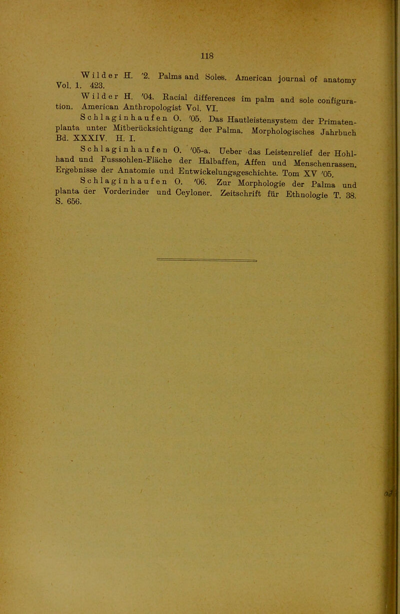 W i 1 d e r H. '2. Palms and Soles. American journai of anatomy Vol. 1. 423. J Wilder H. '04. Racial differences im palm and sole configura- tion. American Anthropologist Yol. VI. Schlaginhaufen O. '05. Das Hautleisfcensystem der Primaten- planta nnter Mitberucksichtigung der Palma. Morphologisches Jahrbncłi Bd. XXXIV. H. I. Schlaginhaufen O. '05-a. Ueber das Leistenrelief der Hohl- hand und Pusssohlen-Plache der Halbaffen, Affen und Menschenrassen. Ergebnisse der Anatomie und Entwickelungsgeschichte. Tom XV '05 Schlaginhaufen O. '06. Zur Morphologie der Palma und plan ta aer Vorderinder und Ceyloner. Zeitschrift fur Ethnologie T. 38. S. 656.