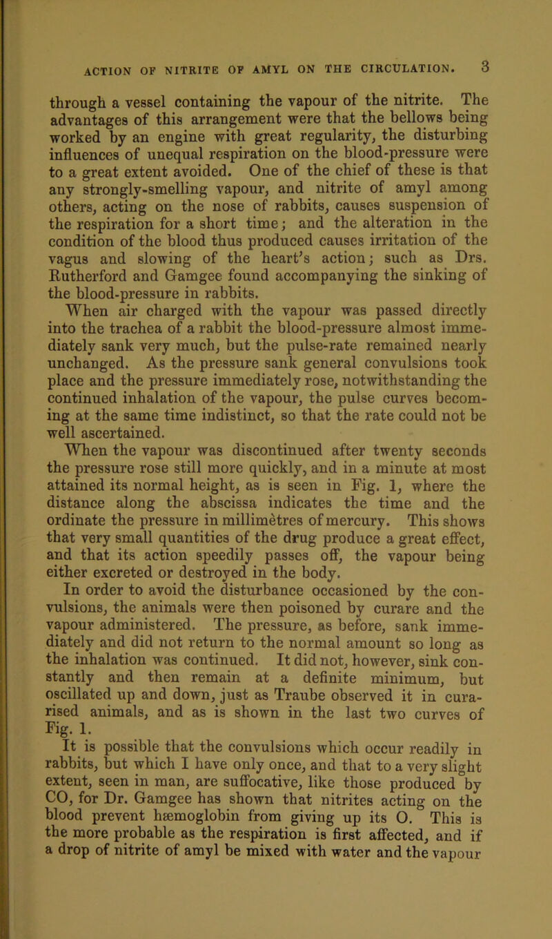 through a vessel containing the vapour of the nitrite. The advantages of this arrangement were that the bellows being worked by an engine with great regularity, the disturbing influences of unequal respiration on the blood-pressure were to a great extent avoided. One of the chief of these is that any strongly-smelling vapour, and nitrite of amyl among others, acting on the nose of rabbits, causes suspension of the respiration for a short time; and the alteration in the condition of the blood thus produced causes irritation of the vagus and slowing of the heart’s action; such as Drs. Rutherford and Gamgee found accompanying the sinking of the blood-pressure in rabbits. When air charged with the vapour was passed directly into the trachea of a rabbit the blood-pressure almost imme- diately sank very much, but the pulse-rate remained nearly unchanged. As the pressure sank general convulsions took place and the pressure immediately rose, notwithstanding the continued inhalation of the vapour, the pulse curves becom- ing at the same time indistinct, so that the rate could not be well ascertained. When the vapour was discontinued after twenty seconds the pressure rose still more quickly, and in a minute at most attained its normal height, as is seen in Fig. 1, where the distance along the abscissa indicates the time and the ordinate the pressure in millimetres of mercury. This shows that very small quantities of the drug produce a great effect, and that its action speedily passes off, the vapour being either excreted or destroyed in the body. In order to avoid the disturbance occasioned by the con- vulsions, the animals were then poisoned by curare and the vapour administered. The pressure, as before, sank imme- diately and did not return to the normal amount so long as the inhalation was continued. It did not, however, sink con- stantly and then remain at a definite minimum, but oscillated up and down, just as Traube observed it in cura- rised animals, and as is shown in the last two curves of Fig. 1. It is possible that the convulsions which occur readily in rabbits, but which I have only once, and that to a very slight extent, seen in man, are suffocative, like those produced by CO, for Dr. Gamgee has shown that nitrites acting on the blood prevent haemoglobin from giving up its O. This is the more probable as the respiration is first affected, and if a drop of nitrite of amyl be mixed with water and the vapour