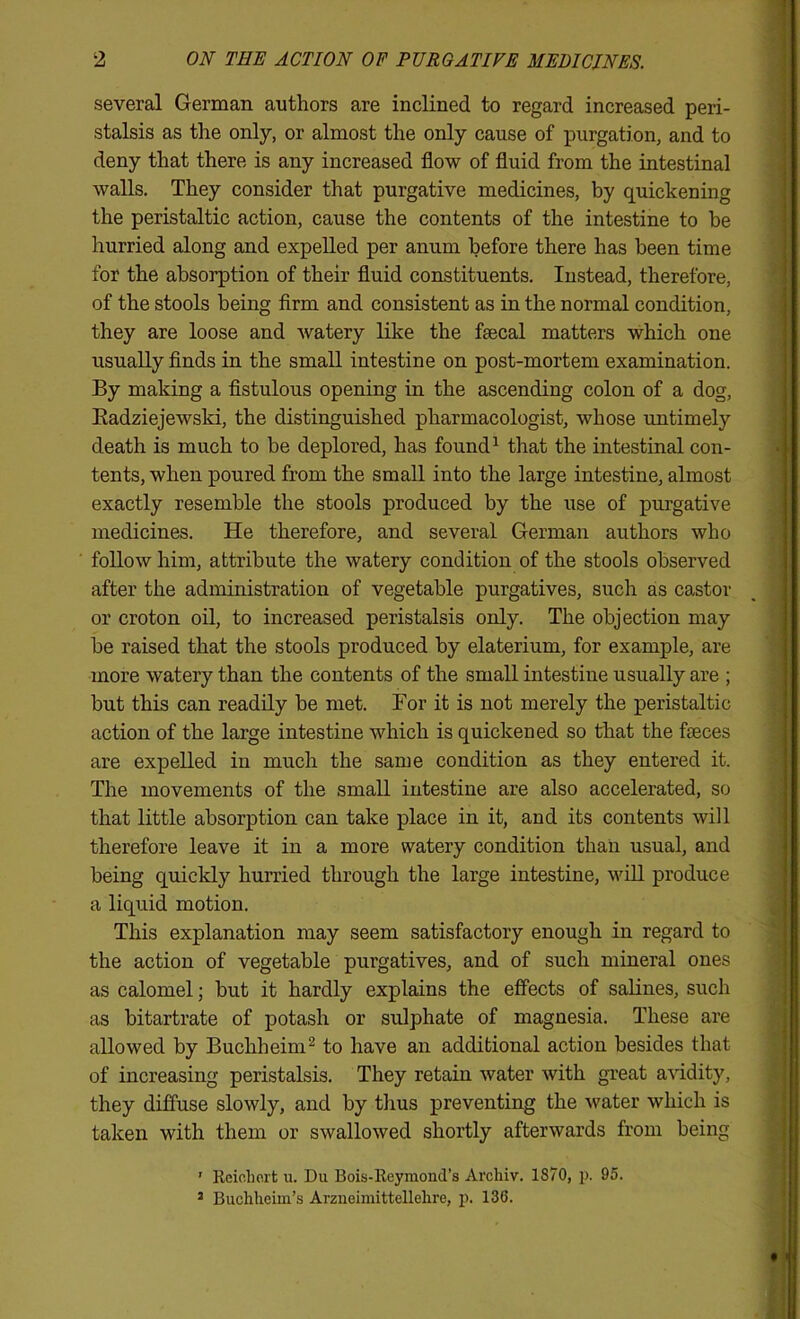 several German authors are inclined to regard increased peri- stalsis as the only, or almost the only cause of purgation, and to deny that there is any increased flow of fluid from the intestinal walls. They consider that purgative medicines, by quickening the peristaltic action, cause the contents of the intestine to be hurried along and expelled per anum before there has been time for the absorption of their fluid constituents. Instead, therefore, of the stools being firm and consistent as in the normal condition, they are loose and watery like the fsecal matters which one usually finds in the small intestine on post-mortem examination. By making a fistulous opening in the ascending colon of a dog, Eadziejewski, the distinguished pharmacologist, whose untimely death is much to be deplored, has found ^ that the intestinal con- tents, when poured from the small into the large intestine, almost exactly resemble the stools produced by the use of purgative medicines. He therefore, and several German authors who follow him, attribute the watery condition of the stools observed after the administration of vegetable purgatives, such as castor or croton oil, to increased peristalsis only. The objection may be raised that the stools produced by elaterium, for example, are more watery than the contents of the small intestine usually are ; but this can readily be met. For it is not merely the peristaltic action of the large intestine which is quickened so that the faeces are expelled in much the same condition as they entered it. Tlie movements of the small intestine are also accelerated, so that little absorption can take place in it, and its contents will therefore leave it in a more watery condition than usual, and being quickly hurried through the large intestine, will produce a liquid motion. This explanation may seem satisfactory enough in regard to the action of vegetable purgatives, and of such mineral ones as calomel; but it hardly explains the effects of salines, such as bitartrate of potash or sulphate of magnesia. These are allowed by Buchheim^ to have an additional action besides that of increasing peristalsis. They retain water with great a^'idity, they diffuse slowly, and by thus preventing the water which is taken with them or swallowed shortly afterwards from being ’ Rcicliort u. Du Bois-Reymond’s Arcliiv. 1870, j). 95. * Buchlieiin’s Arzneimittellelire, p. 136. I