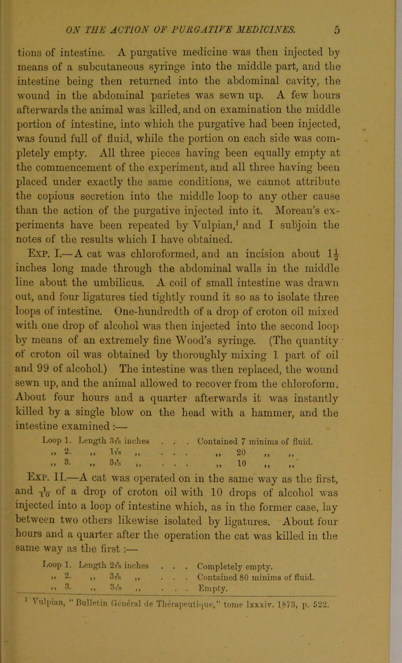 tioiis of intestine. A purgative medicine was then injected by ^ means of a subcutaneous syringe into the middle part, and the I - intestine being then returned into the abdominal cavity, the wound in the abdominal parietes was sewn up. A few hours :l afterwards the animal was killed, and on examination the middle •/ portion of intestine, into which the purgative had been injected, was found fuU of fluid, while the portion on each side was com- ■ pletely empty. All three pieces having been equally empty at k the commencement of the experiment, and all three having been placed under exactly the same conditions, we cannot attribute I the copious secretion into the middle loop to any other cause than the action of the purgative injected into it. Moreau’s ex- periments have been repeated by Vulpian,’ and I subjoin the notes of the results which I have obtained. Exp. I.—A cat was chloroformed, and an incision about inches long made through the abdominal walls in the middle line about the umbilicus. A coil of small intestine was drawn out, and foiir ligatures tied tightly round it so as to isolate three ;' loops of intestine. One-hundredth of a drop of croton oil mixed with one drop of alcohol was then injected into the second loop by means of an extremely fine Wood’s syringe. (The quantity of croton oil was obtained by thoroughly mixing 1 part of oil I and 99 of alcohol.) The intestine was then replaced, the wound ■ sewn up, and the animal allowed to recover from the chloroform. I About four hours and a quarter afterwards it was instantly I ' killed by a single blow on the head with a hammer, and the i ■ intestine examined :— ! ■ Loop 1. Length .3A indies . . . Contained 7 minims of fluid. » 2. ,, t7n ,, ... ,,20 ,, ,, ,, 3. ,, d\n ,, ... ,,10 ,, ,, Exp. II.—A cat was operated on in the same way as the first, and of a drop of croton oil with 10 drops of alcohol was injected into a loop of intestine which, as in the former case, lay between two others likewise isolated by ligatures. About four hours and a quarter after the operation the cat was killed in the same way as the first:— Loop 1. Length 2ra indies . . . Completely empty. i> 2. ,, 3r“n ,, ... Contained 80 minims of fluid. It ’I- I, 3,‘n ,, ... Empty. ^ ulpian, “Bulletin Oeudal de Theiapeutiiiuc,” tome Ixxxiv. 1873, p. 522.