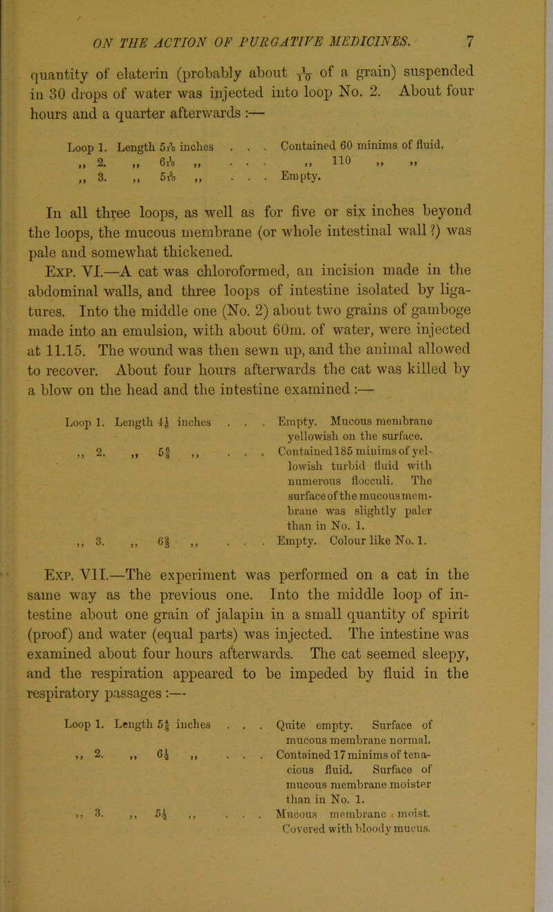 quantity of elaterin (probably about grain) suspended ill 30 drops of water was injected into loop No. 2. About four hours and a quarter afterwards :— Loop 1. Length 5 A inches . . . Contained 60 minims of fluid. In all three loops, as well as for five or six inches beyond the loops, the mucous membrane (or whole intestinal wall ?) was pale and somewhat thickened. Exp. VI.—A cat was chloroformed, an incision made in the abdominal walls, and three loops of intestine isolated by liga- tures. Into the middle one (No. 2) about two grains of gamboge made into an emulsion, with about 60m. of water, were injected at 11.15. The wound was then sewn up, and the animal allowed to recover. About four hours afterwards the cat was killed by a blow on the head and the intestine examined ;— Loop 1. Length -IJ inches . . . Empty. Mucous membrane yellowish on the surface. 2. Cf ,, ... Contained 185 minims of yel-. ,, 3. ,, 6| ,, ... Empty. Colour like No. 1. Exp. Yll.—The experiment was performed on a cat in the same way as the previous one. Into the middle loop of in- testine about one grain of jalapin in a small quantity of spirit (proof) and water (equal parts) was injected. The intestine was examined about four hours afterwards. The cat seemed sleepy, and the respiration appeared to be impeded by fluid in the respiratory passages:— Loop 1. Length 5| inches . . . Quito empty. Surface of mucous membrane normal. ,, 2. ,, 64 M ... Contained 17 minims of ten a- i I 110 . . Em pty. lowish turbid fluid with numerous flocculi. The surface of the mucous mem- brane was slightly paler than in No. 1. cious fluid. Surface of mucous membrane moister than in No. 1. 3. > i . Mucous membrane i moist. Covered with bloody mucus.