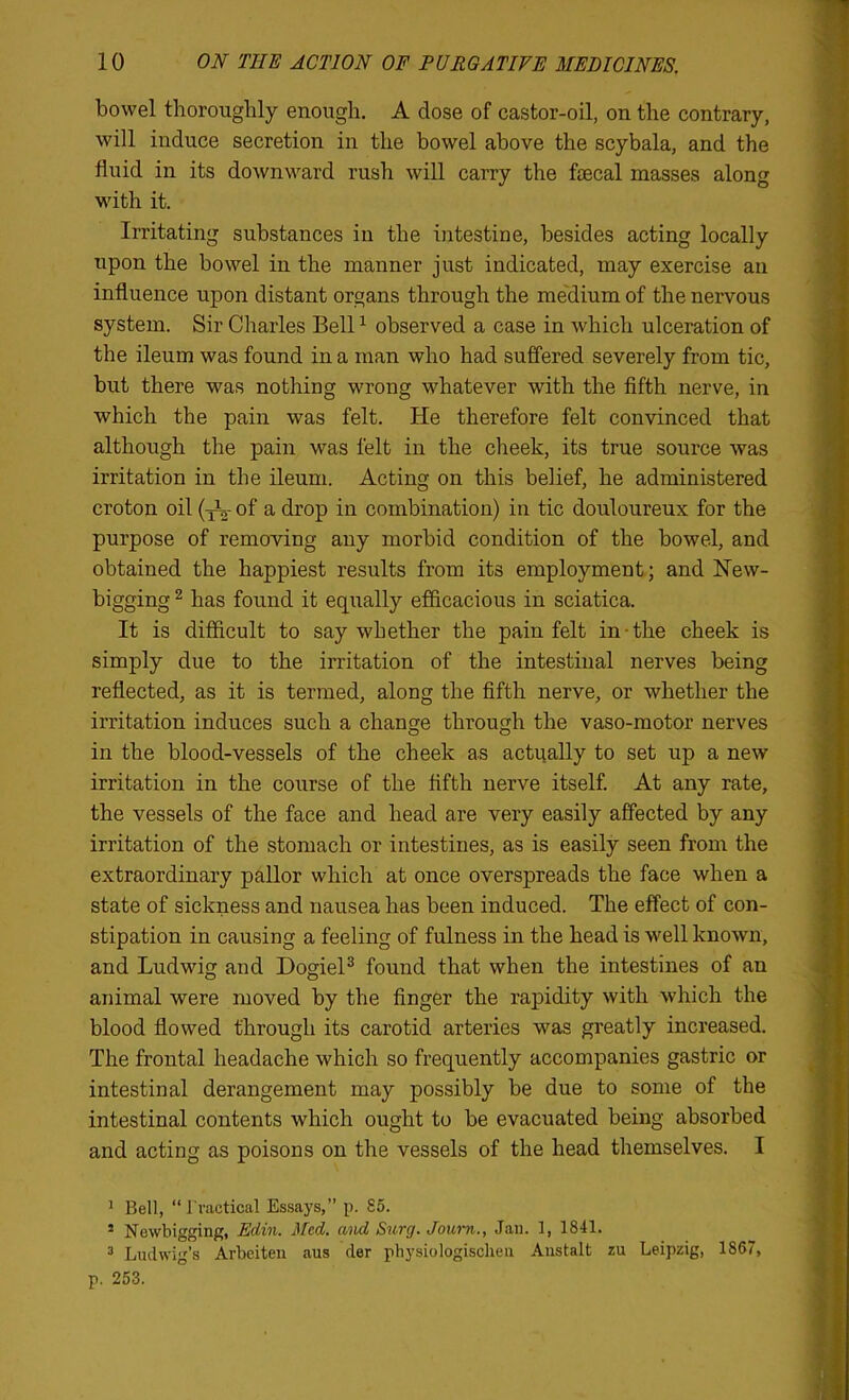 bowel thoroughly enough. A dose of castor-oil, on the contrary, will induce secretion in the bowel above the scybala, and the fluid in its downward rush will carry the fecal masses along with it. Irritating substances in the intestine, besides acting locally upon the bowel in the manner just indicated, may exercise an influence upon distant organs through the medium of the nervous system. Sir Charles Bell ^ observed a case in which ulceration of the ileum was found in a man who had suffered severely from tic, but there was nothing wrong whatever with the fifth nerve, in which the pain was felt. He therefore felt convinced that although the pain was felt in the cheek, its true source was irritation in the ileum. Acting on this belief, he administered croton oil of a drop in combination) in tic douloureux for the purpose of removing any morbid condition of the bowel, and obtained the happiest results from its employment; and Hew- bigging ^ has found it eqiially efiicacious in sciatica. It is difficult to say whether the pain felt in-the cheek is simply due to the irritation of the intestinal nerves being reflected, as it is termed, along the fifth nerve, or whether the irritation induces such a change through the vaso-motor nerves in the blood-vessels of the cheek as actually to set up a new irritation in the course of the fifth nerve itself. At any rate, the vessels of the face and head are very easily affected by any irritation of the stomach or intestines, as is easily seen from the extraordinary pallor which at once overspreads the face when a state of sickness and nausea has been induced. The effect of con- stipation in causing a feeling of fulness in the head is well known, and Ludwig and DogieP found that when the intestines of an animal were moved by the finger the rapidity with which the blood flowed through its carotid arteries was greatly increased. The frontal headache which so frequently accompanies gastric or intestinal derangement may possibly be due to some of the intestinal contents which ought to be evacuated being absorbed and acting as poisons on the vessels of the head themselves. I ' Bell, “ I'vactical Essays,” p. 85. ’ Newbigging, Edin. Med. mid Surg. Journ., Jaii. 1, 1841. ^ Ludwig’s Arbeiten aus der physiologischeu Austalt zu Leipzig, 1867, p. 253.