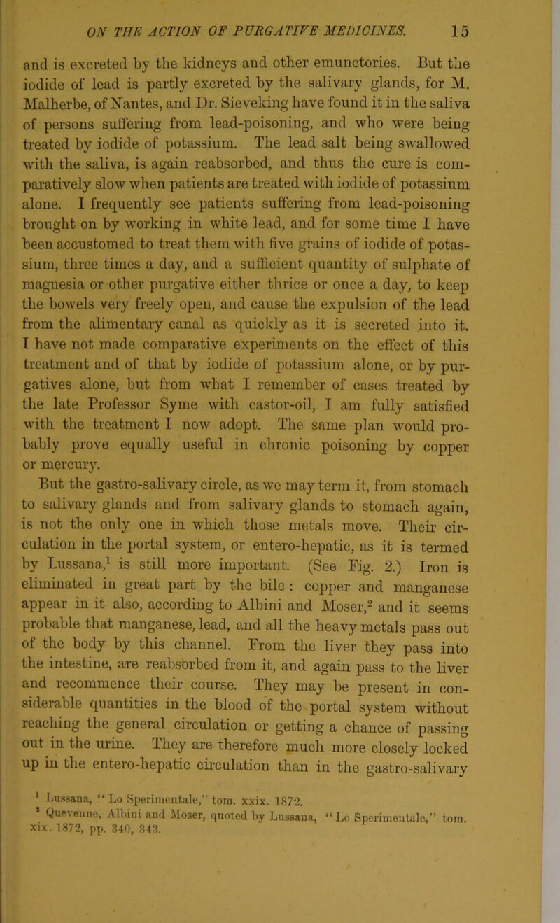 and is excreted by the kidneys and other emunctories. But the iodide of lead is partly excreted by the salivary glands, for M. Malherbe, of Nantes, and Dr. Sieveking have found it in the saliva of persons suffering from lead-poisoning, and who were being ti’eated by iodide of potassium. The lead salt being swallowed with the saliva, is again reabsorbed, and thus the cure is com- paratively slow when patients are treated with iodide of potassium alone. 1 frequently see patients suffering from lead-poisoning brought on by working in white lead, and for some time I have been accustomed to treat them with five grains of iodide of potas- sium, three times a day, and a sufficient quantity of sulphate of magnesia or other purgative either thrice or once a day, to keep the bowels very freely open, and cause the expulsion of the lead from the alimentary canal as quickly as it is secreted into it. I have not made comparative experiments on the effect of this treatment and of that by iodide of potassium alone, or by pur- gatives alone, but from what I remember of cases treated by the late Professor Syme with castor-oil, I am fully satisfied with the treatment I now adopt. Tlie same plan would pro- bably prove equally useful in chronic poisoning by copper or mercury. But the gastro-salivary circle, as we may term it, from stomach to salivary glands and from salivary glands to stomach again, is not the only one in which those metals move. Their cir- culation in the portal system, or entero-hepatic, as it is termed by Lussana,^ is still more important. (See Fig. 2.) Iron is eliminated in great part by the bile : copper and manganese appear in it also, according to Albini and Moser,^ and it seems probable that manganese, lead, and all the heavy metals pass out of the body by this channel. From the liver they pass into the intestine, are reabsorbed from it, and again pass to the liver and recommence their course. They may be present in con- siderable quantities in the blood of the portal system without reaching the general circulation or getting a chance of passing out in the urine. They are therefore much more closely locked up in the entero-hepatic circulation than in the gastro-salivary ' Lussana, “ Lo Sperimeiitale,” tom. xxix. 1872. ’ Quftvenne, All.iui and Moser, quoted by Lussana, “Lo Spcrimontale,’’ tom. XIX. 1872, pp. 340, 343.